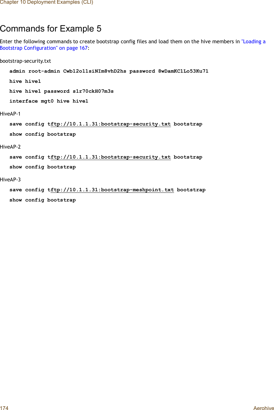 Chapter 10 Deployment Examples (CLI)174 AerohiveCommands for Example 5Enter the following commands to create bootstrap config files and load them on the hive members in &quot;Loading a Bootstrap Configuration&quot; on page167:bootstrap-security.txtadmin root-admin Cwb12o11siNIm8vhD2hs password 8wDamKC1Lo53Ku71hive hive1hive hive1 password s1r70ckH07m3sinterface mgt0 hive hive1HiveAP-1save config tftp://10.1.1.31:bootstrap-security.txt bootstrapshow config bootstrapHiveAP-2save config tftp://10.1.1.31:bootstrap-security.txt bootstrapshow config bootstrapHiveAP-3save config tftp://10.1.1.31:bootstrap-meshpoint.txt bootstrapshow config bootstrap