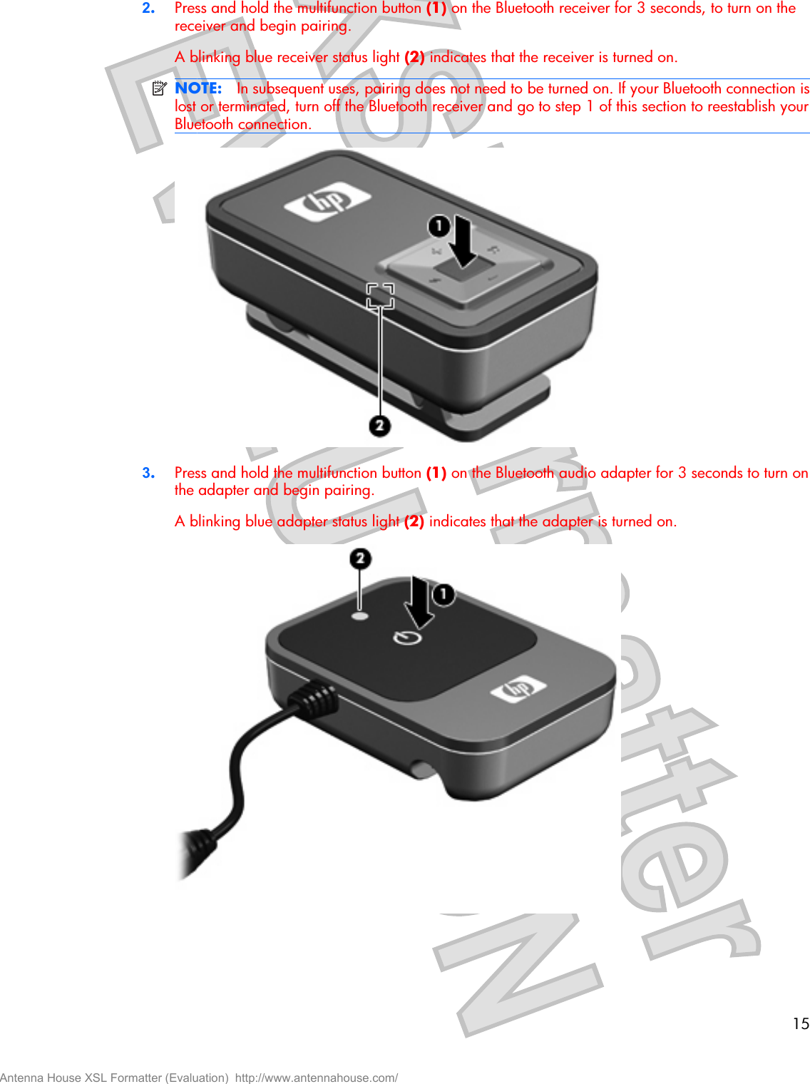 2.Press and hold the multifunction button (1) on the Bluetooth receiver for 3 seconds, to turn on thereceiver and begin pairing.A blinking blue receiver status light (2) indicates that the receiver is turned on.NOTE: In subsequent uses, pairing does not need to be turned on. If your Bluetooth connection islost or terminated, turn off the Bluetooth receiver and go to step 1 of this section to reestablish yourBluetooth connection.3.Press and hold the multifunction button (1) on the Bluetooth audio adapter for 3 seconds to turn onthe adapter and begin pairing.A blinking blue adapter status light (2) indicates that the adapter is turned on.15Antenna House XSL Formatter (Evaluation)  http://www.antennahouse.com/