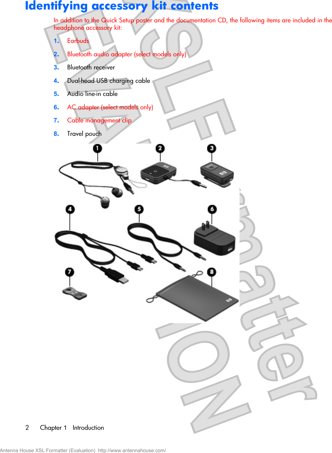 Identifying accessory kit contentsIn addition to the Quick Setup poster and the documentation CD, the following items are included in theheadphone accessory kit:1.Earbuds2.Bluetooth audio adapter (select models only)3.Bluetooth receiver4.Dual-head USB charging cable5.Audio line-in cable6.AC adapter (select models only)7.Cable management clip8.Travel pouch2Chapter 1   IntroductionAntenna House XSL Formatter (Evaluation)  http://www.antennahouse.com/