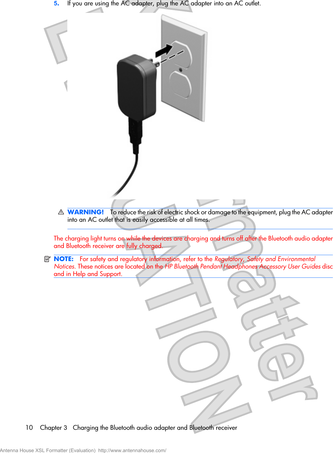 5.If you are using the AC adapter, plug the AC adapter into an AC outlet.WARNING! To reduce the risk of electric shock or damage to the equipment, plug the AC adapterinto an AC outlet that is easily accessible at all times.The charging light turns on while the devices are charging and turns off after the Bluetooth audio adapterand Bluetooth receiver are fully charged.NOTE: For safety and regulatory information, refer to the Regulatory, Safety and EnvironmentalNotices. These notices are located on the HP Bluetooth Pendant Headphones Accessory User Guides discand in Help and Support.10 Chapter 3   Charging the Bluetooth audio adapter and Bluetooth receiverAntenna House XSL Formatter (Evaluation)  http://www.antennahouse.com/