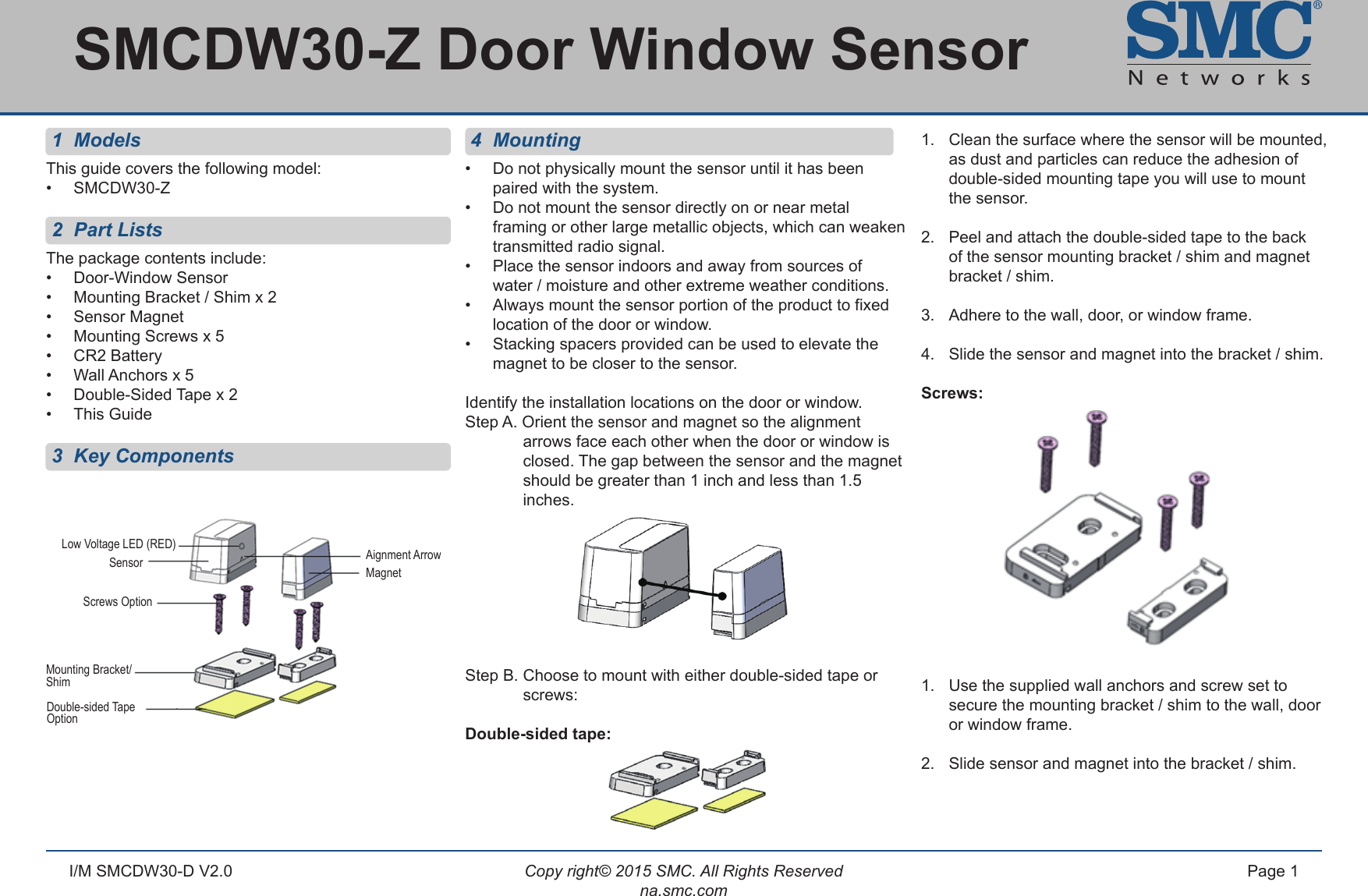 Copy right© 2015 SMC. All Rights Reservedna.smc.comPage 1I/M SMCDW30-D V2.0 1  ModelsThis guide covers the following model:•  SMCDW30-Z 2  Part ListsThe package contents include:•  Door-Window Sensor •  Mounting Bracket / Shim x 2•  Sensor Magnet •  Mounting Screws x 5•  CR2 Battery•  Wall Anchors x 5•  Double-Sided Tape x 2 •  This Guide 3  Key Components 4 Mounting•  Do not physically mount the sensor until it has been     paired with the system.•  Do not mount the sensor directly on or near metal      framing or other large metallic objects, which can weaken    transmitted radio signal.•  Place the sensor indoors and away from sources of      water / moisture and other extreme weather conditions.•  Always mount the sensor portion of the product to fixed    location of the door or window.•  Stacking spacers provided can be used to elevate the    magnet to be closer to the sensor.Identify the installation locations on the door or window. Step A. Orient the sensor and magnet so the alignment        arrows face each other when the door or window is      closed. The gap between the sensor and the magnet      should be greater than 1 inch and less than 1.5       inches.  Step B. Choose to mount with either double-sided tape or     screws:Double-sided tape: 1.   Clean the surface where the sensor will be mounted,    as dust and particles can reduce the adhesion of      double-sided mounting tape you will use to mount   the sensor.2.  Peel and attach the double-sided tape to the back   of the sensor mounting bracket / shim and magnet      bracket / shim. 3.  Adhere to the wall, door, or window frame.4.  Slide the sensor and magnet into the bracket / shim.Screws: 1.  Use the supplied wall anchors and screw set to      secure the mounting bracket / shim to the wall, door     or window frame.2.   Slide sensor and magnet into the bracket / shim.SMCDW30-Z Door Window Sensor Aignment ArrowMagnetLow Voltage LED (RED)SensorScrews OptionMounting Bracket/ShimDouble-sided Tape Option