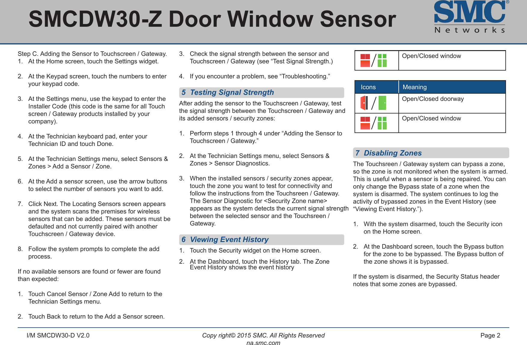 Copy right© 2015 SMC. All Rights Reservedna.smc.comPage 2I/M SMCDW30-D V2.01.   Clean the surface where the sensor will be mounted,    as dust and particles can reduce the adhesion of      double-sided mounting tape you will use to mount   the sensor.2.  Peel and attach the double-sided tape to the back   of the sensor mounting bracket / shim and magnet      bracket / shim. 3.  Adhere to the wall, door, or window frame.4.  Slide the sensor and magnet into the bracket / shim.Screws: 1.  Use the supplied wall anchors and screw set to      secure the mounting bracket / shim to the wall, door     or window frame.2.   Slide sensor and magnet into the bracket / shim.Step C.  Adding the Sensor to Touchscreen / Gateway.1.  At the Home screen, touch the Settings widget.2.  At the Keypad screen, touch the numbers to enter    your keypad code.3.  At the Settings menu, use the keypad to enter the    Installer Code (this code is the same for all Touch   screen / Gateway products installed by your     company).4.  At the Technician keyboard pad, enter your   Technician ID and touch Done.5.  At the Technician Settings menu, select Sensors &amp;    Zones &gt; Add a Sensor / Zone.6.  At the Add a sensor screen, use the arrow buttons    to select the number of sensors you want to add.7.  Click Next. The Locating Sensors screen appears    and the system scans the premises for wireless    sensors that can be added. These sensors must be    defaulted and not currently paired with another    Touchscreen / Gateway device.8.  Follow the system prompts to complete the add   process.If no available sensors are found or fewer are found than expected:1.  Touch Cancel Sensor / Zone Add to return to the    Technician Settings menu. 2.  Touch Back to return to the Add a Sensor screen.3.  Check the signal strength between the sensor and      Touchscreen / Gateway (see “Test Signal Strength.)4.  If you encounter a problem, see “Troubleshooting.” 5  Testing Signal StrengthAfter adding the sensor to the Touchscreen / Gateway, test the signal strength between the Touchscreen / Gateway and its added sensors / security zones:1.  Perform steps 1 through 4 under “Adding the Sensor to    Touchscreen / Gateway.”2.  At the Technician Settings menu, select Sensors &amp;   Zones &gt; Sensor Diagnostics.3.  When the installed sensors / security zones appear,   touch the zone you want to test for connectivity and   follow the instructions from the Touchsreen / Gateway.    The Sensor Diagnostic for &lt;Security Zone name&gt;      appears as the system detects the current signal strength    between the selected sensor and the Touchsreen /      Gateway. 6  Viewing Event History1.  Touch the Security widget on the Home screen.2.  At the Dashboard, touch the History tab. The Zone   Event History shows the event history 7  Disabling ZonesThe Touchsreen / Gateway system can bypass a zone, so the zone is not monitored when the system is armed. This is useful when a sensor is being repaired. You can only change the Bypass state of a zone when the system is disarmed. The system continues to log the activity of bypassed zones in the Event History (see “Viewing Event History.”).1.  With the system disarmed, touch the Security icon      on the Home screen.2.  At the Dashboard screen, touch the Bypass button      for the zone to be bypassed. The Bypass button of      the zone shows it is bypassed.If the system is disarmed, the Security Status header notes that some zones are bypassed.SMCDW30-Z Door Window Sensor Open/Closed windowOpen/Closed doorwayIcons MeaningOpen/Closed window