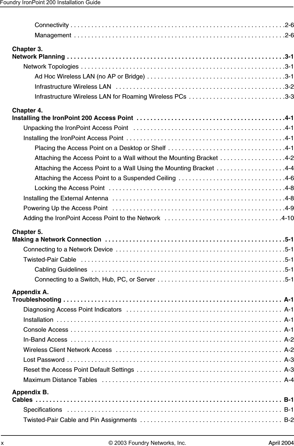 Foundry IronPoint 200 Installation Guidex © 2003 Foundry Networks, Inc. April 2004Connectivity . . . . . . . . . . . . . . . . . . . . . . . . . . . . . . . . . . . . . . . . . . . . . . . . . . . . . . . . . . . . . .2-6Management  . . . . . . . . . . . . . . . . . . . . . . . . . . . . . . . . . . . . . . . . . . . . . . . . . . . . . . . . . . . . .2-6Chapter 3.                 Network Planning . . . . . . . . . . . . . . . . . . . . . . . . . . . . . . . . . . . . . . . . . . . . . . . . . . . . . . . . . . . . . . .3-1Network Topologies . . . . . . . . . . . . . . . . . . . . . . . . . . . . . . . . . . . . . . . . . . . . . . . . . . . . . . . . . . .3-1Ad Hoc Wireless LAN (no AP or Bridge) . . . . . . . . . . . . . . . . . . . . . . . . . . . . . . . . . . . . . . . .3-1Infrastructure Wireless LAN   . . . . . . . . . . . . . . . . . . . . . . . . . . . . . . . . . . . . . . . . . . . . . . . . .3-2Infrastructure Wireless LAN for Roaming Wireless PCs  . . . . . . . . . . . . . . . . . . . . . . . . . . . .3-3Chapter 4. Installing the IronPoint 200 Access Point  . . . . . . . . . . . . . . . . . . . . . . . . . . . . . . . . . . . . . . . . . . .4-1Unpacking the IronPoint Access Point   . . . . . . . . . . . . . . . . . . . . . . . . . . . . . . . . . . . . . . . . . . . .4-1Installing the IronPoint Access Point  . . . . . . . . . . . . . . . . . . . . . . . . . . . . . . . . . . . . . . . . . . . . . .4-1Placing the Access Point on a Desktop or Shelf  . . . . . . . . . . . . . . . . . . . . . . . . . . . . . . . . . .4-1Attaching the Access Point to a Wall without the Mounting Bracket  . . . . . . . . . . . . . . . . . . .4-2Attaching the Access Point to a Wall Using the Mounting Bracket  . . . . . . . . . . . . . . . . . . . .4-4Attaching the Access Point to a Suspended Ceiling  . . . . . . . . . . . . . . . . . . . . . . . . . . . . . . .4-6Locking the Access Point  . . . . . . . . . . . . . . . . . . . . . . . . . . . . . . . . . . . . . . . . . . . . . . . . . . .4-8Installing the External Antenna  . . . . . . . . . . . . . . . . . . . . . . . . . . . . . . . . . . . . . . . . . . . . . . . . . .4-8Powering Up the Access Point   . . . . . . . . . . . . . . . . . . . . . . . . . . . . . . . . . . . . . . . . . . . . . . . . . .4-9Adding the IronPoint Access Point to the Network   . . . . . . . . . . . . . . . . . . . . . . . . . . . . . . . . . .4-10Chapter 5. Making a Network Connection  . . . . . . . . . . . . . . . . . . . . . . . . . . . . . . . . . . . . . . . . . . . . . . . . . . . .5-1Connecting to a Network Device  . . . . . . . . . . . . . . . . . . . . . . . . . . . . . . . . . . . . . . . . . . . . . . . . .5-1Twisted-Pair Cable   . . . . . . . . . . . . . . . . . . . . . . . . . . . . . . . . . . . . . . . . . . . . . . . . . . . . . . . . . . .5-1Cabling Guidelines   . . . . . . . . . . . . . . . . . . . . . . . . . . . . . . . . . . . . . . . . . . . . . . . . . . . . . . . .5-1Connecting to a Switch, Hub, PC, or Server  . . . . . . . . . . . . . . . . . . . . . . . . . . . . . . . . . . . . .5-1Appendix A. Troubleshooting . . . . . . . . . . . . . . . . . . . . . . . . . . . . . . . . . . . . . . . . . . . . . . . . . . . . . . . . . . . . . . .  A-1Diagnosing Access Point Indicators   . . . . . . . . . . . . . . . . . . . . . . . . . . . . . . . . . . . . . . . . . . . . .  A-1Installation  . . . . . . . . . . . . . . . . . . . . . . . . . . . . . . . . . . . . . . . . . . . . . . . . . . . . . . . . . . . . . . . . .  A-1Console Access . . . . . . . . . . . . . . . . . . . . . . . . . . . . . . . . . . . . . . . . . . . . . . . . . . . . . . . . . . . . .  A-1In-Band Access  . . . . . . . . . . . . . . . . . . . . . . . . . . . . . . . . . . . . . . . . . . . . . . . . . . . . . . . . . . . . .  A-2Wireless Client Network Access  . . . . . . . . . . . . . . . . . . . . . . . . . . . . . . . . . . . . . . . . . . . . . . . . A-2Lost Password  . . . . . . . . . . . . . . . . . . . . . . . . . . . . . . . . . . . . . . . . . . . . . . . . . . . . . . . . . . . . . .  A-3Reset the Access Point Default Settings  . . . . . . . . . . . . . . . . . . . . . . . . . . . . . . . . . . . . . . . . . .  A-3Maximum Distance Tables   . . . . . . . . . . . . . . . . . . . . . . . . . . . . . . . . . . . . . . . . . . . . . . . . . . . . A-4Appendix B. Cables  . . . . . . . . . . . . . . . . . . . . . . . . . . . . . . . . . . . . . . . . . . . . . . . . . . . . . . . . . . . . . . . . . . . . . . .  B-1Specifications   . . . . . . . . . . . . . . . . . . . . . . . . . . . . . . . . . . . . . . . . . . . . . . . . . . . . . . . . . . . . . .  B-1Twisted-Pair Cable and Pin Assignments  . . . . . . . . . . . . . . . . . . . . . . . . . . . . . . . . . . . . . . . . .  B-2