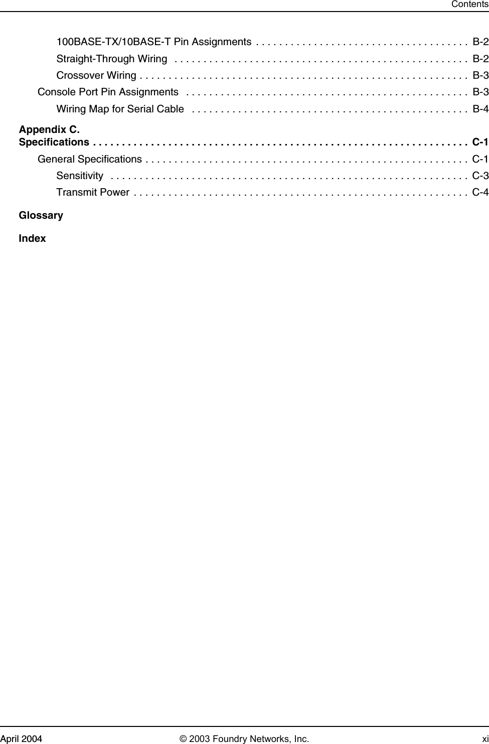 ContentsApril 2004 © 2003 Foundry Networks, Inc. xi100BASE-TX/10BASE-T Pin Assignments  . . . . . . . . . . . . . . . . . . . . . . . . . . . . . . . . . . . . .  B-2Straight-Through Wiring   . . . . . . . . . . . . . . . . . . . . . . . . . . . . . . . . . . . . . . . . . . . . . . . . . . .  B-2Crossover Wiring . . . . . . . . . . . . . . . . . . . . . . . . . . . . . . . . . . . . . . . . . . . . . . . . . . . . . . . . .  B-3Console Port Pin Assignments   . . . . . . . . . . . . . . . . . . . . . . . . . . . . . . . . . . . . . . . . . . . . . . . . . B-3Wiring Map for Serial Cable   . . . . . . . . . . . . . . . . . . . . . . . . . . . . . . . . . . . . . . . . . . . . . . . .  B-4Appendix C. Specifications . . . . . . . . . . . . . . . . . . . . . . . . . . . . . . . . . . . . . . . . . . . . . . . . . . . . . . . . . . . . . . . . .  C-1General Specifications . . . . . . . . . . . . . . . . . . . . . . . . . . . . . . . . . . . . . . . . . . . . . . . . . . . . . . . .  C-1Sensitivity  . . . . . . . . . . . . . . . . . . . . . . . . . . . . . . . . . . . . . . . . . . . . . . . . . . . . . . . . . . . . . .  C-3Transmit Power . . . . . . . . . . . . . . . . . . . . . . . . . . . . . . . . . . . . . . . . . . . . . . . . . . . . . . . . . .  C-4GlossaryIndex