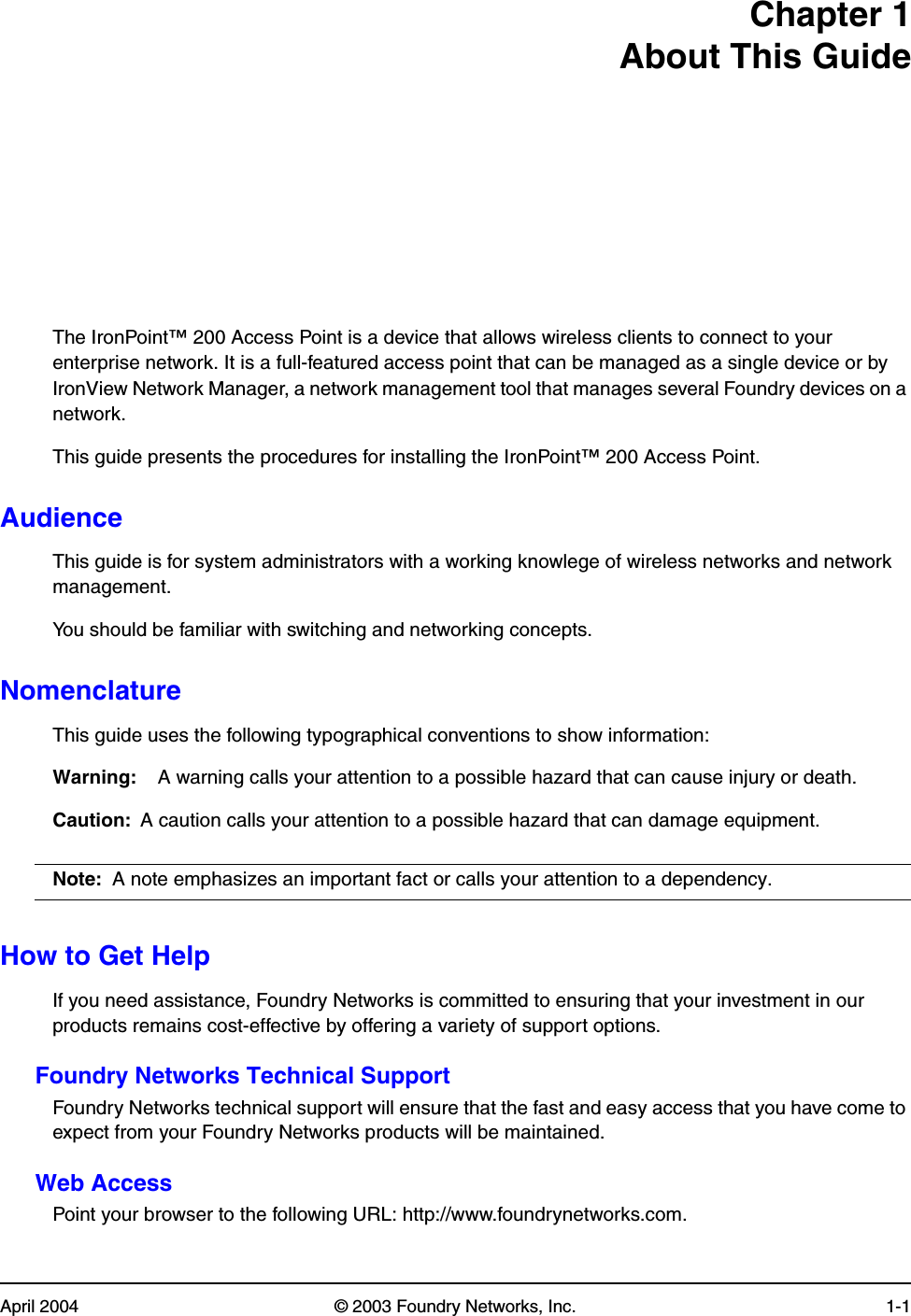 April 2004 © 2003 Foundry Networks, Inc. 1-1Chapter 1About This GuideThe IronPoint™ 200 Access Point is a device that allows wireless clients to connect to your enterprise network. It is a full-featured access point that can be managed as a single device or by IronView Network Manager, a network management tool that manages several Foundry devices on a network. This guide presents the procedures for installing the IronPoint™ 200 Access Point. AudienceThis guide is for system administrators with a working knowlege of wireless networks and network management. You should be familiar with switching and networking concepts. NomenclatureThis guide uses the following typographical conventions to show information:Warning: A warning calls your attention to a possible hazard that can cause injury or death.Caution: A caution calls your attention to a possible hazard that can damage equipment.Note: A note emphasizes an important fact or calls your attention to a dependency.How to Get HelpIf you need assistance, Foundry Networks is committed to ensuring that your investment in our products remains cost-effective by offering a variety of support options.Foundry Networks Technical SupportFoundry Networks technical support will ensure that the fast and easy access that you have come to expect from your Foundry Networks products will be maintained.Web AccessPoint your browser to the following URL: http://www.foundrynetworks.com. 