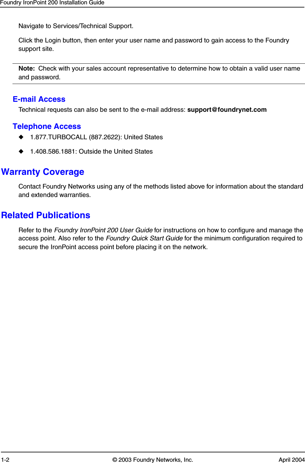 Foundry IronPoint 200 Installation Guide1-2 © 2003 Foundry Networks, Inc. April 2004Navigate to Services/Technical Support. Click the Login button, then enter your user name and password to gain access to the Foundry support site.Note: Check with your sales account representative to determine how to obtain a valid user name and password.E-mail AccessTechnical requests can also be sent to the e-mail address: support@foundrynet.comTelephone Access◆1.877.TURBOCALL (887.2622): United States ◆1.408.586.1881: Outside the United StatesWarranty CoverageContact Foundry Networks using any of the methods listed above for information about the standard and extended warranties.Related PublicationsRefer to the Foundry IronPoint 200 User Guide for instructions on how to configure and manage the access point. Also refer to the Foundry Quick Start Guide for the minimum configuration required to secure the IronPoint access point before placing it on the network. 