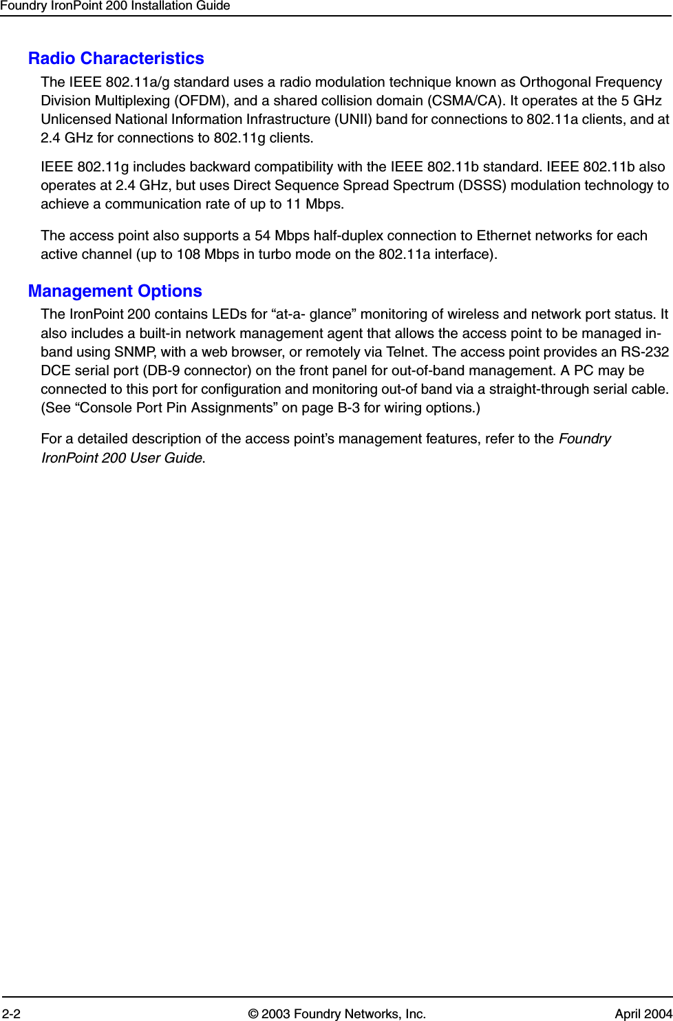 Foundry IronPoint 200 Installation Guide2-2 © 2003 Foundry Networks, Inc. April 2004Radio CharacteristicsThe IEEE 802.11a/g standard uses a radio modulation technique known as Orthogonal Frequency Division Multiplexing (OFDM), and a shared collision domain (CSMA/CA). It operates at the 5 GHz Unlicensed National Information Infrastructure (UNII) band for connections to 802.11a clients, and at 2.4 GHz for connections to 802.11g clients.IEEE 802.11g includes backward compatibility with the IEEE 802.11b standard. IEEE 802.11b also operates at 2.4 GHz, but uses Direct Sequence Spread Spectrum (DSSS) modulation technology to achieve a communication rate of up to 11 Mbps. The access point also supports a 54 Mbps half-duplex connection to Ethernet networks for each active channel (up to 108 Mbps in turbo mode on the 802.11a interface).Management OptionsThe IronPoint 200 contains LEDs for “at-a- glance” monitoring of wireless and network port status. It also includes a built-in network management agent that allows the access point to be managed in-band using SNMP, with a web browser, or remotely via Telnet. The access point provides an RS-232 DCE serial port (DB-9 connector) on the front panel for out-of-band management. A PC may be connected to this port for configuration and monitoring out-of band via a straight-through serial cable. (See “Console Port Pin Assignments” on page B-3 for wiring options.)For a detailed description of the access point’s management features, refer to the Foundry IronPoint 200 User Guide.