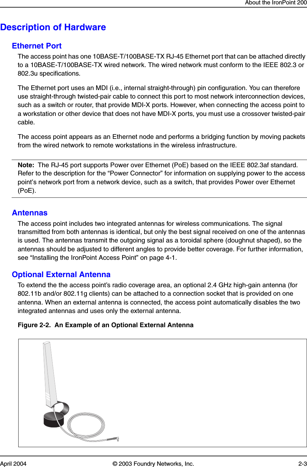 About the IronPoint 200April 2004 © 2003 Foundry Networks, Inc. 2-3Description of HardwareEthernet PortThe access point has one 10BASE-T/100BASE-TX RJ-45 Ethernet port that can be attached directly to a 10BASE-T/100BASE-TX wired network. The wired network must conform to the IEEE 802.3 or 802.3u specifications.The Ethernet port uses an MDI (i.e., internal straight-through) pin configuration. You can therefore use straight-through twisted-pair cable to connect this port to most network interconnection devices, such as a switch or router, that provide MDI-X ports. However, when connecting the access point to a workstation or other device that does not have MDI-X ports, you must use a crossover twisted-pair cable.The access point appears as an Ethernet node and performs a bridging function by moving packets from the wired network to remote workstations in the wireless infrastructure.Note: The RJ-45 port supports Power over Ethernet (PoE) based on the IEEE 802.3af standard. Refer to the description for the “Power Connector” for information on supplying power to the access point’s network port from a network device, such as a switch, that provides Power over Ethernet (PoE).AntennasThe access point includes two integrated antennas for wireless communications. The signal transmitted from both antennas is identical, but only the best signal received on one of the antennas is used. The antennas transmit the outgoing signal as a toroidal sphere (doughnut shaped), so the antennas should be adjusted to different angles to provide better coverage. For further information, see “Installing the IronPoint Access Point” on page 4-1.Optional External AntennaTo extend the the access point’s radio coverage area, an optional 2.4 GHz high-gain antenna (for 802.11b and/or 802.11g clients) can be attached to a connection socket that is provided on one antenna. When an external antenna is connected, the access point automatically disables the two integrated antennas and uses only the external antenna.Figure 2-2.  An Example of an Optional External Antenna