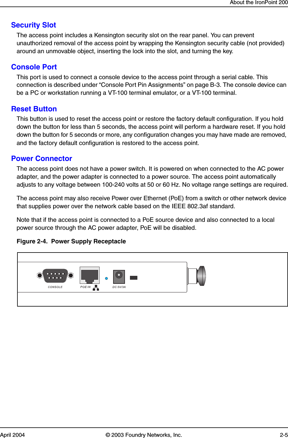 About the IronPoint 200April 2004 © 2003 Foundry Networks, Inc. 2-5Security SlotThe access point includes a Kensington security slot on the rear panel. You can prevent unauthorized removal of the access point by wrapping the Kensington security cable (not provided) around an unmovable object, inserting the lock into the slot, and turning the key.Console PortThis port is used to connect a console device to the access point through a serial cable. This connection is described under “Console Port Pin Assignments” on page B-3. The console device can be a PC or workstation running a VT-100 terminal emulator, or a VT-100 terminal.Reset ButtonThis button is used to reset the access point or restore the factory default configuration. If you hold down the button for less than 5 seconds, the access point will perform a hardware reset. If you hold down the button for 5 seconds or more, any configuration changes you may have made are removed, and the factory default configuration is restored to the access point. Power ConnectorThe access point does not have a power switch. It is powered on when connected to the AC power adapter, and the power adapter is connected to a power source. The access point automatically adjusts to any voltage between 100-240 volts at 50 or 60 Hz. No voltage range settings are required.The access point may also receive Power over Ethernet (PoE) from a switch or other network device that supplies power over the network cable based on the IEEE 802.3af standard. Note that if the access point is connected to a PoE source device and also connected to a local power source through the AC power adapter, PoE will be disabled.Figure 2-4.  Power Supply Receptacle