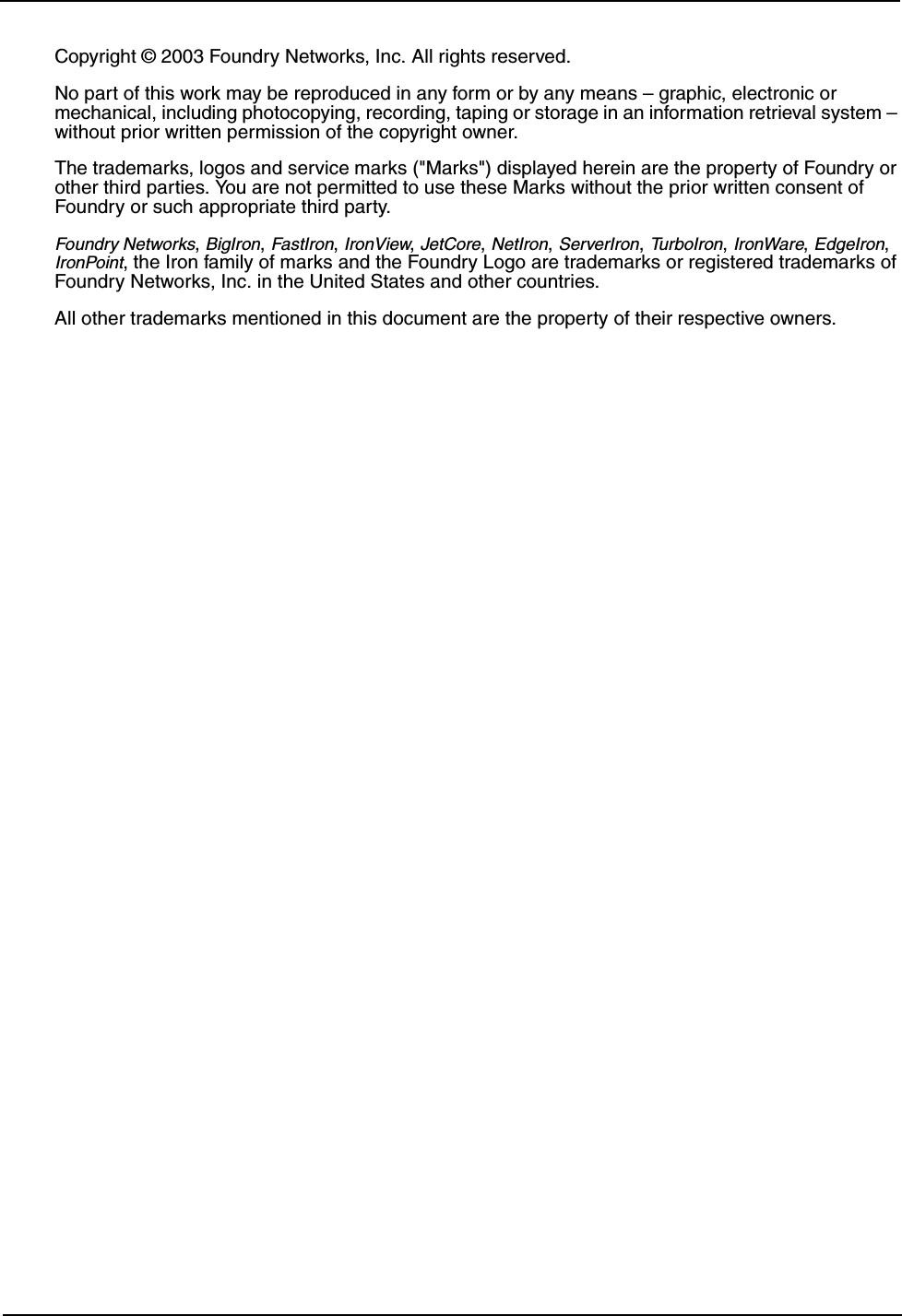 Copyright © 2003 Foundry Networks, Inc. All rights reserved. No part of this work may be reproduced in any form or by any means – graphic, electronic or mechanical, including photocopying, recording, taping or storage in an information retrieval system – without prior written permission of the copyright owner.The trademarks, logos and service marks (&quot;Marks&quot;) displayed herein are the property of Foundry or other third parties. You are not permitted to use these Marks without the prior written consent of Foundry or such appropriate third party. Foundry Networks, BigIron, FastIron, IronView, JetCore, NetIron, ServerIron, TurboIron, IronWare, EdgeIron, IronPoint, the Iron family of marks and the Foundry Logo are trademarks or registered trademarks of Foundry Networks, Inc. in the United States and other countries.  All other trademarks mentioned in this document are the property of their respective owners.