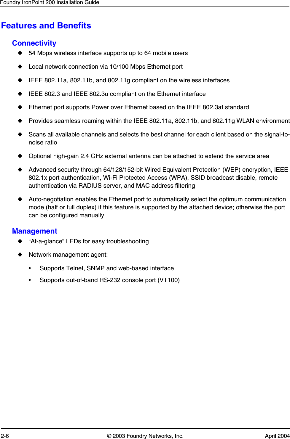 Foundry IronPoint 200 Installation Guide2-6 © 2003 Foundry Networks, Inc. April 2004Features and BenefitsConnectivity◆54 Mbps wireless interface supports up to 64 mobile users◆Local network connection via 10/100 Mbps Ethernet port◆IEEE 802.11a, 802.11b, and 802.11g compliant on the wireless interfaces◆IEEE 802.3 and IEEE 802.3u compliant on the Ethernet interface◆Ethernet port supports Power over Ethernet based on the IEEE 802.3af standard◆Provides seamless roaming within the IEEE 802.11a, 802.11b, and 802.11g WLAN environment◆Scans all available channels and selects the best channel for each client based on the signal-to-noise ratio◆Optional high-gain 2.4 GHz external antenna can be attached to extend the service area◆Advanced security through 64/128/152-bit Wired Equivalent Protection (WEP) encryption, IEEE 802.1x port authentication, Wi-Fi Protected Access (WPA), SSID broadcast disable, remote authentication via RADIUS server, and MAC address filtering◆Auto-negotiation enables the Ethernet port to automatically select the optimum communication mode (half or full duplex) if this feature is supported by the attached device; otherwise the port can be configured manuallyManagement◆“At-a-glance” LEDs for easy troubleshooting◆Network management agent:• Supports Telnet, SNMP and web-based interface• Supports out-of-band RS-232 console port (VT100)