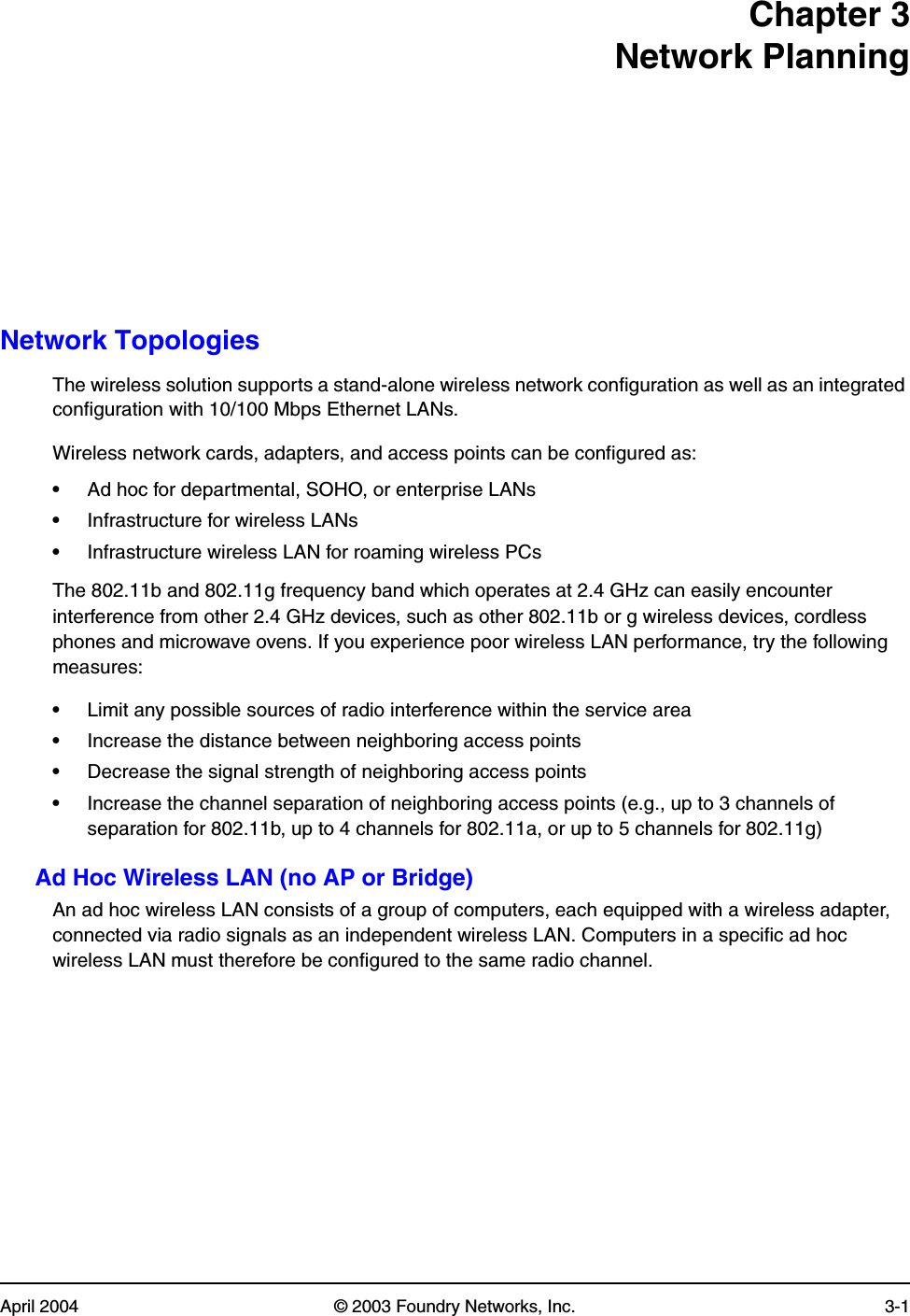 April 2004 © 2003 Foundry Networks, Inc. 3-1Chapter 3Network PlanningNetwork TopologiesThe wireless solution supports a stand-alone wireless network configuration as well as an integrated configuration with 10/100 Mbps Ethernet LANs.Wireless network cards, adapters, and access points can be configured as:•Ad hoc for departmental, SOHO, or enterprise LANs•Infrastructure for wireless LANs•Infrastructure wireless LAN for roaming wireless PCsThe 802.11b and 802.11g frequency band which operates at 2.4 GHz can easily encounter interference from other 2.4 GHz devices, such as other 802.11b or g wireless devices, cordless phones and microwave ovens. If you experience poor wireless LAN performance, try the following measures: •Limit any possible sources of radio interference within the service area•Increase the distance between neighboring access points•Decrease the signal strength of neighboring access points•Increase the channel separation of neighboring access points (e.g., up to 3 channels of separation for 802.11b, up to 4 channels for 802.11a, or up to 5 channels for 802.11g)Ad Hoc Wireless LAN (no AP or Bridge)An ad hoc wireless LAN consists of a group of computers, each equipped with a wireless adapter, connected via radio signals as an independent wireless LAN. Computers in a specific ad hoc wireless LAN must therefore be configured to the same radio channel.