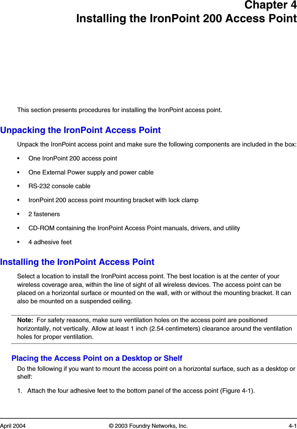 April 2004 © 2003 Foundry Networks, Inc. 4-1Chapter 4Installing the IronPoint 200 Access PointThis section presents procedures for installing the IronPoint access point.Unpacking the IronPoint Access PointUnpack the IronPoint access point and make sure the following components are included in the box:• One IronPoint 200 access point• One External Power supply and power cable• RS-232 console cable• IronPoint 200 access point mounting bracket with lock clamp• 2 fasteners • CD-ROM containing the IronPoint Access Point manuals, drivers, and utility• 4 adhesive feet Installing the IronPoint Access PointSelect a location to install the IronPoint access point. The best location is at the center of your wireless coverage area, within the line of sight of all wireless devices. The access point can be placed on a horizontal surface or mounted on the wall, with or without the mounting bracket. It can also be mounted on a suspended ceiling.Note: For safety reasons, make sure ventilation holes on the access point are positioned horizontally, not vertically. Allow at least 1 inch (2.54 centimeters) clearance around the ventilation holes for proper ventilation. Placing the Access Point on a Desktop or ShelfDo the following if you want to mount the access point on a horizontal surface, such as a desktop or shelf:1. Attach the four adhesive feet to the bottom panel of the access point (Figure 4-1). 