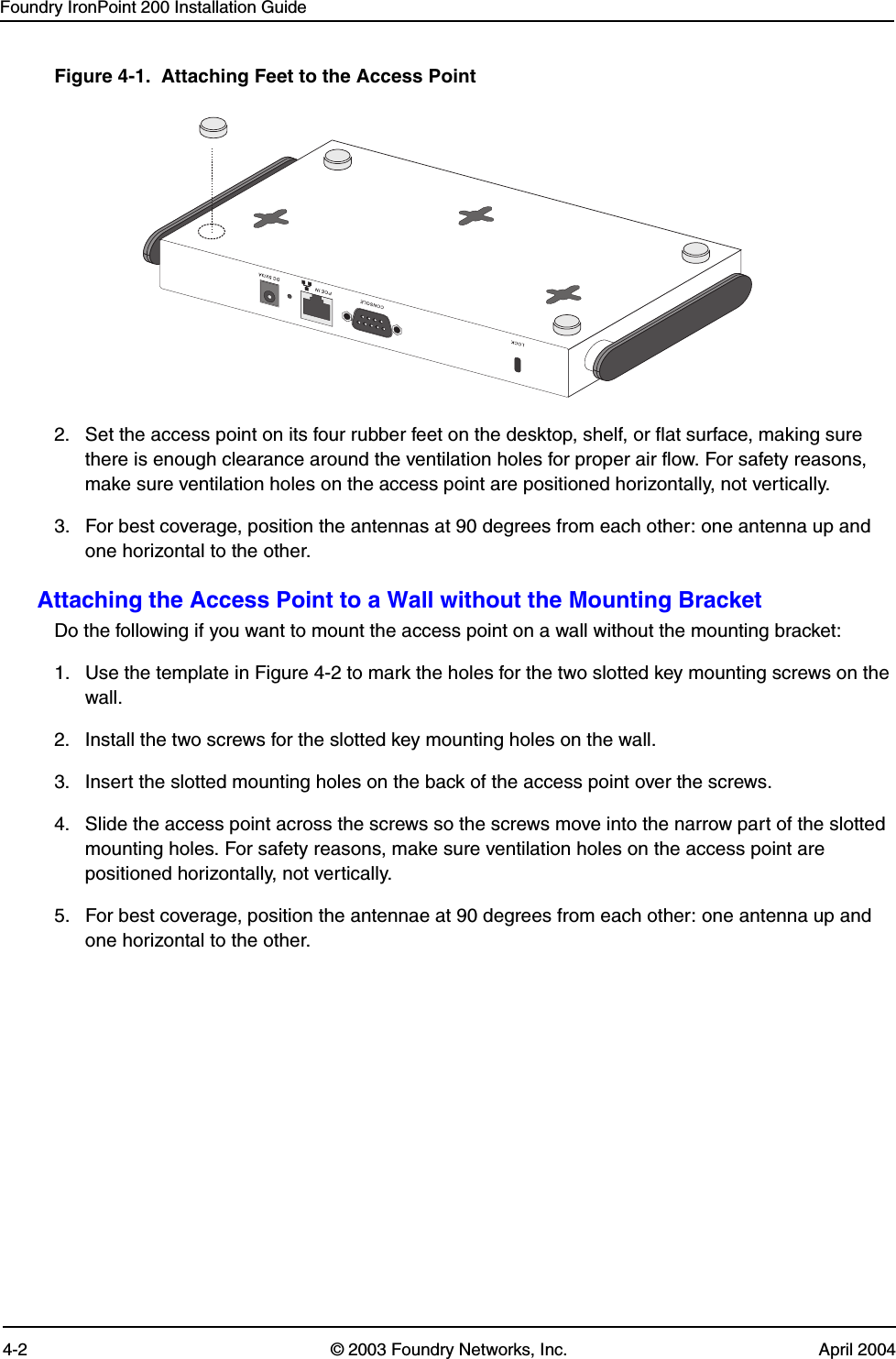 Foundry IronPoint 200 Installation Guide4-2 © 2003 Foundry Networks, Inc. April 2004Figure 4-1.  Attaching Feet to the Access Point 2. Set the access point on its four rubber feet on the desktop, shelf, or flat surface, making sure there is enough clearance around the ventilation holes for proper air flow. For safety reasons, make sure ventilation holes on the access point are positioned horizontally, not vertically.3. For best coverage, position the antennas at 90 degrees from each other: one antenna up and one horizontal to the other.Attaching the Access Point to a Wall without the Mounting BracketDo the following if you want to mount the access point on a wall without the mounting bracket:1. Use the template in Figure 4-2 to mark the holes for the two slotted key mounting screws on the wall. 2. Install the two screws for the slotted key mounting holes on the wall.3. Insert the slotted mounting holes on the back of the access point over the screws. 4. Slide the access point across the screws so the screws move into the narrow part of the slotted mounting holes. For safety reasons, make sure ventilation holes on the access point are positioned horizontally, not vertically.5. For best coverage, position the antennae at 90 degrees from each other: one antenna up and one horizontal to the other. 