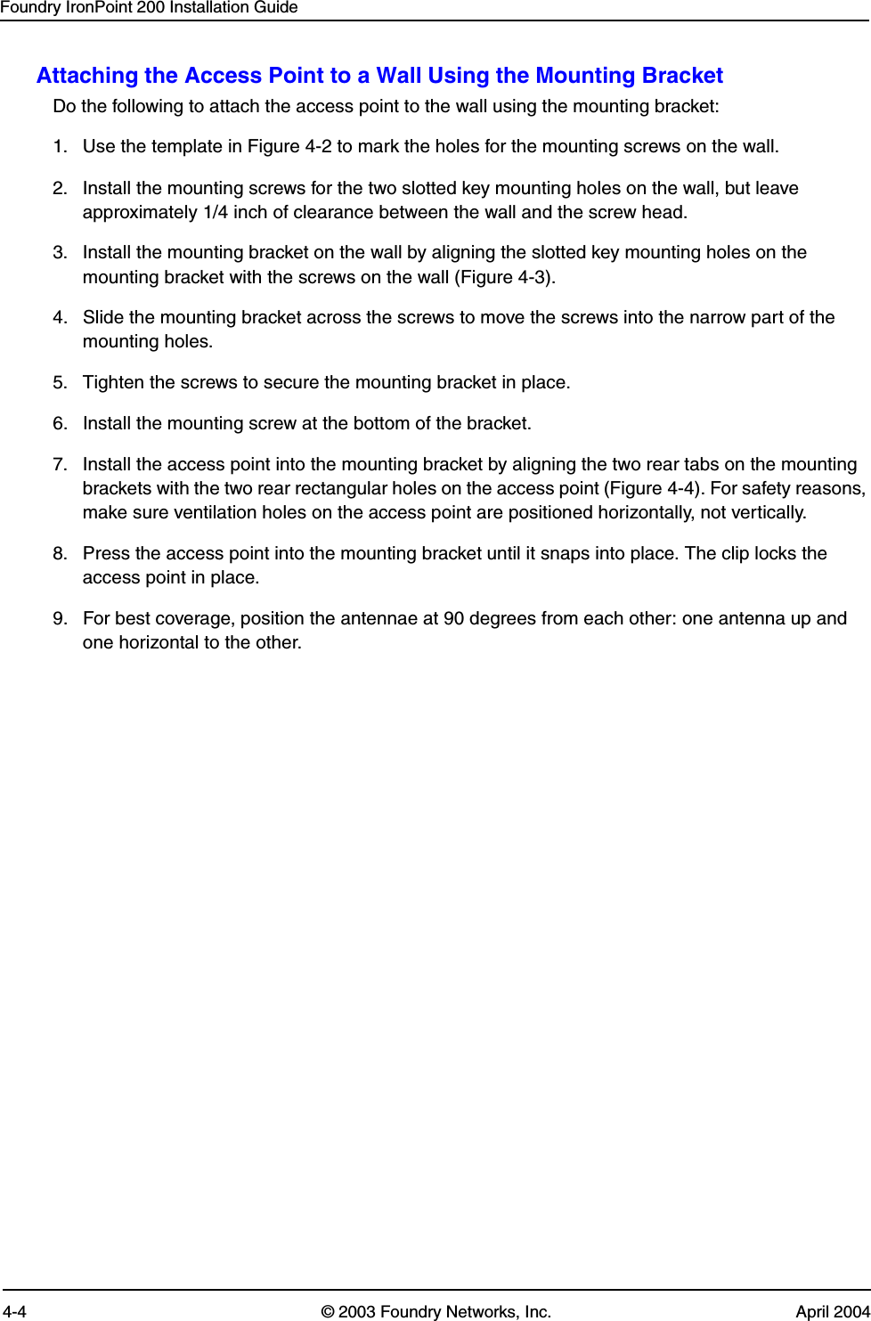 Foundry IronPoint 200 Installation Guide4-4 © 2003 Foundry Networks, Inc. April 2004Attaching the Access Point to a Wall Using the Mounting BracketDo the following to attach the access point to the wall using the mounting bracket: 1. Use the template in Figure 4-2 to mark the holes for the mounting screws on the wall.2. Install the mounting screws for the two slotted key mounting holes on the wall, but leave approximately 1/4 inch of clearance between the wall and the screw head.3. Install the mounting bracket on the wall by aligning the slotted key mounting holes on the mounting bracket with the screws on the wall (Figure 4-3).4. Slide the mounting bracket across the screws to move the screws into the narrow part of the mounting holes.5. Tighten the screws to secure the mounting bracket in place. 6. Install the mounting screw at the bottom of the bracket. 7. Install the access point into the mounting bracket by aligning the two rear tabs on the mounting brackets with the two rear rectangular holes on the access point (Figure 4-4). For safety reasons, make sure ventilation holes on the access point are positioned horizontally, not vertically.8. Press the access point into the mounting bracket until it snaps into place. The clip locks the access point in place. 9. For best coverage, position the antennae at 90 degrees from each other: one antenna up and one horizontal to the other. 