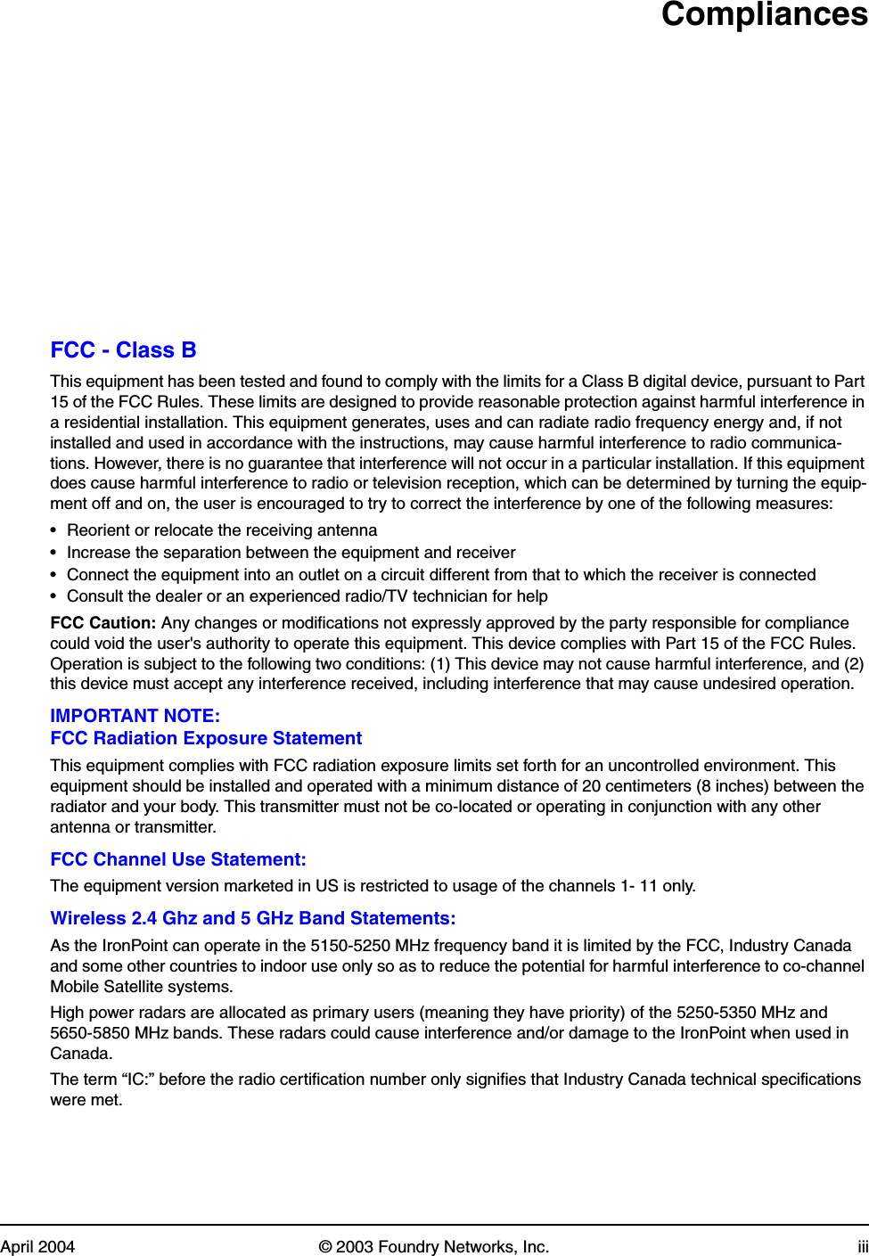April 2004 © 2003 Foundry Networks, Inc. iiiCompliancesFCC - Class BThis equipment has been tested and found to comply with the limits for a Class B digital device, pursuant to Part 15 of the FCC Rules. These limits are designed to provide reasonable protection against harmful interference in a residential installation. This equipment generates, uses and can radiate radio frequency energy and, if not installed and used in accordance with the instructions, may cause harmful interference to radio communica-tions. However, there is no guarantee that interference will not occur in a particular installation. If this equipment does cause harmful interference to radio or television reception, which can be determined by turning the equip-ment off and on, the user is encouraged to try to correct the interference by one of the following measures:• Reorient or relocate the receiving antenna• Increase the separation between the equipment and receiver• Connect the equipment into an outlet on a circuit different from that to which the receiver is connected• Consult the dealer or an experienced radio/TV technician for helpFCC Caution: Any changes or modifications not expressly approved by the party responsible for compliance could void the user&apos;s authority to operate this equipment. This device complies with Part 15 of the FCC Rules. Operation is subject to the following two conditions: (1) This device may not cause harmful interference, and (2) this device must accept any interference received, including interference that may cause undesired operation.IMPORTANT NOTE:FCC Radiation Exposure StatementThis equipment complies with FCC radiation exposure limits set forth for an uncontrolled environment. This equipment should be installed and operated with a minimum distance of 20 centimeters (8 inches) between the radiator and your body. This transmitter must not be co-located or operating in conjunction with any other antenna or transmitter.FCC Channel Use Statement:The equipment version marketed in US is restricted to usage of the channels 1- 11 only.Wireless 2.4 Ghz and 5 GHz Band Statements:As the IronPoint can operate in the 5150-5250 MHz frequency band it is limited by the FCC, Industry Canada and some other countries to indoor use only so as to reduce the potential for harmful interference to co-channel Mobile Satellite systems.High power radars are allocated as primary users (meaning they have priority) of the 5250-5350 MHz and 5650-5850 MHz bands. These radars could cause interference and/or damage to the IronPoint when used in Canada.The term “IC:” before the radio certification number only signifies that Industry Canada technical specifications were met.