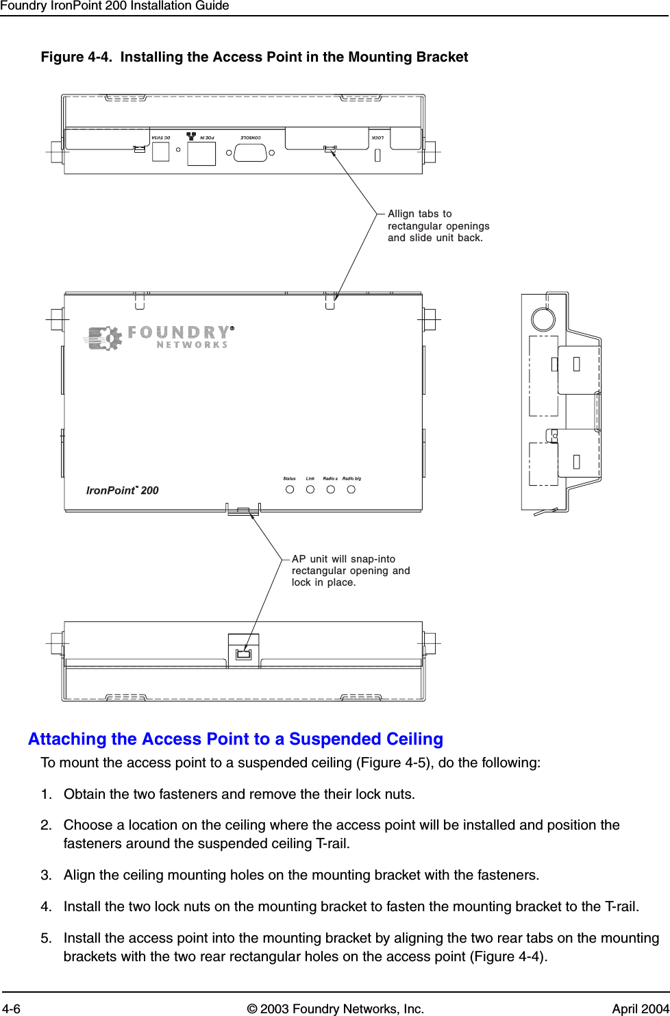 Foundry IronPoint 200 Installation Guide4-6 © 2003 Foundry Networks, Inc. April 2004Figure 4-4.  Installing the Access Point in the Mounting BracketAttaching the Access Point to a Suspended CeilingTo mount the access point to a suspended ceiling (Figure 4-5), do the following: 1. Obtain the two fasteners and remove the their lock nuts. 2. Choose a location on the ceiling where the access point will be installed and position the fasteners around the suspended ceiling T-rail. 3. Align the ceiling mounting holes on the mounting bracket with the fasteners.4. Install the two lock nuts on the mounting bracket to fasten the mounting bracket to the T-rail.5. Install the access point into the mounting bracket by aligning the two rear tabs on the mounting brackets with the two rear rectangular holes on the access point (Figure 4-4). Allign tabs torectangular openingsand slide unit back.AP unit will snap-intorectangular opening andlock in place.