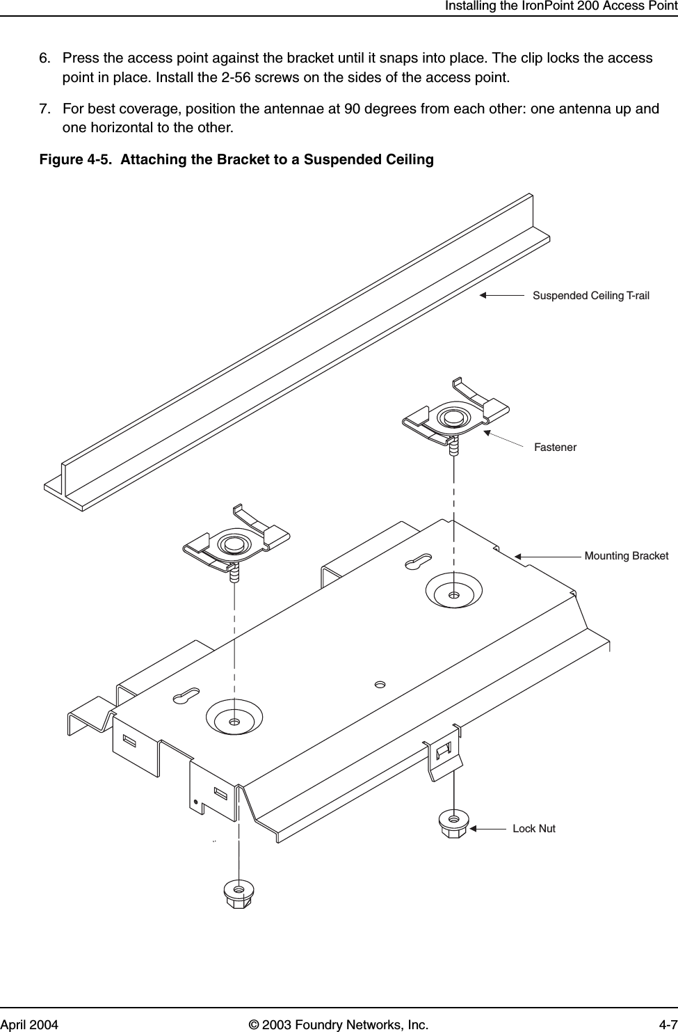 Installing the IronPoint 200 Access PointApril 2004 © 2003 Foundry Networks, Inc. 4-76. Press the access point against the bracket until it snaps into place. The clip locks the access point in place. Install the 2-56 screws on the sides of the access point.7. For best coverage, position the antennae at 90 degrees from each other: one antenna up and one horizontal to the other. Figure 4-5.  Attaching the Bracket to a Suspended CeilingLock NutMounting BracketFastenerSuspended Ceiling T-rail
