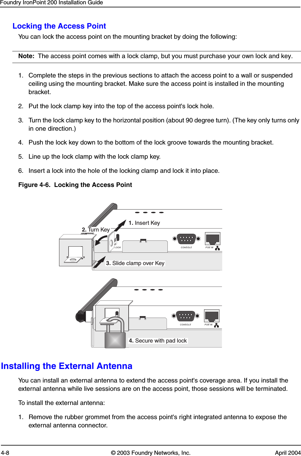 Foundry IronPoint 200 Installation Guide4-8 © 2003 Foundry Networks, Inc. April 2004Locking the Access PointYou can lock the access point on the mounting bracket by doing the following:Note: The access point comes with a lock clamp, but you must purchase your own lock and key.1. Complete the steps in the previous sections to attach the access point to a wall or suspended ceiling using the mounting bracket. Make sure the access point is installed in the mounting bracket.2. Put the lock clamp key into the top of the access point&apos;s lock hole.3. Turn the lock clamp key to the horizontal position (about 90 degree turn). (The key only turns only in one direction.)4. Push the lock key down to the bottom of the lock groove towards the mounting bracket.5. Line up the lock clamp with the lock clamp key.6. Insert a lock into the hole of the locking clamp and lock it into place.Figure 4-6.  Locking the Access PointInstalling the External AntennaYou can install an external antenna to extend the access point&apos;s coverage area. If you install the external antenna while live sessions are on the access point, those sessions will be terminated.To install the external antenna:1. Remove the rubber grommet from the access point&apos;s right integrated antenna to expose the external antenna connector.1. Insert Key2. Tur n Key3. Slide clamp over Key4. Secure with pad lock