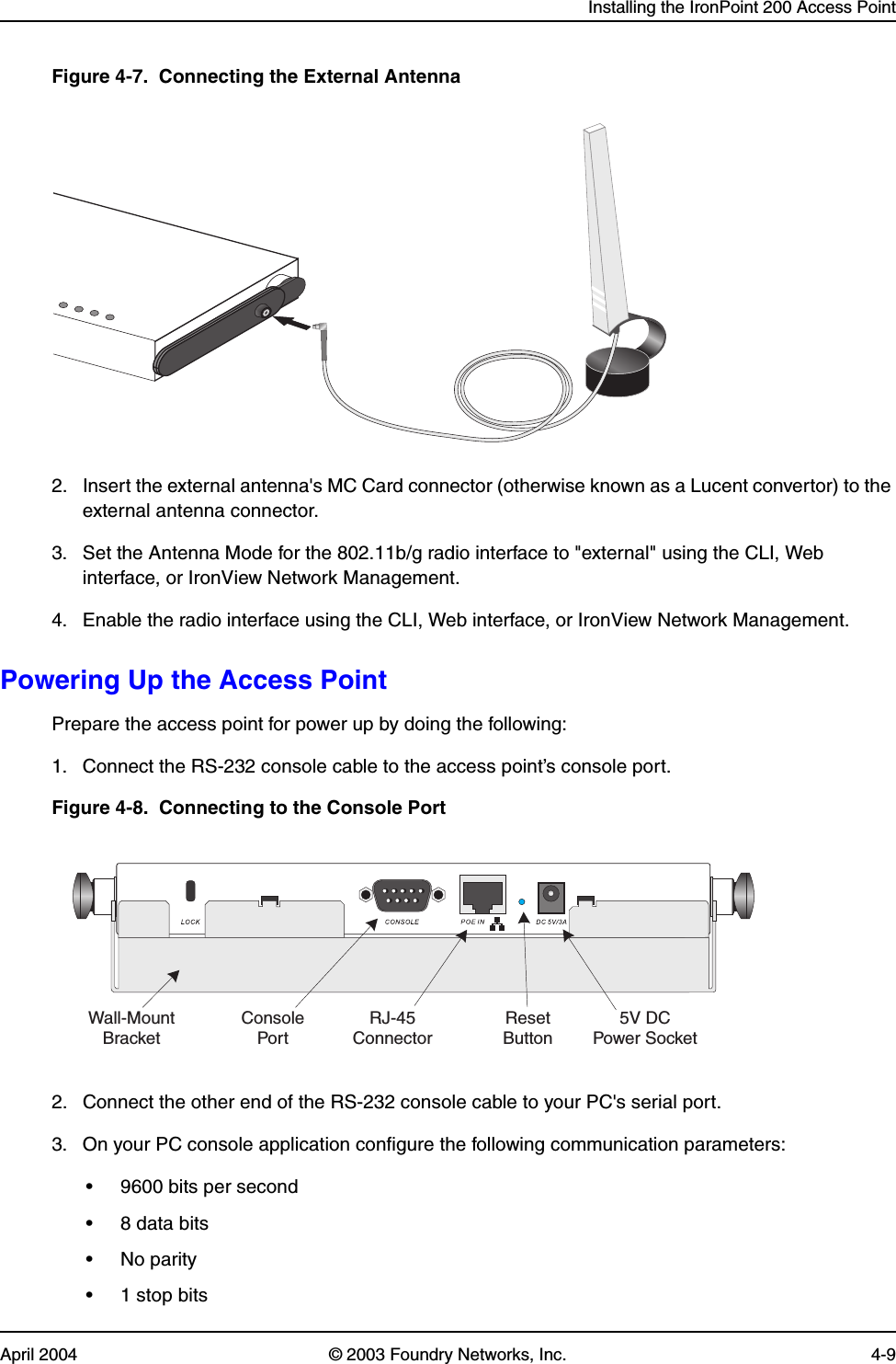 Installing the IronPoint 200 Access PointApril 2004 © 2003 Foundry Networks, Inc. 4-9Figure 4-7.  Connecting the External Antenna2. Insert the external antenna&apos;s MC Card connector (otherwise known as a Lucent convertor) to the external antenna connector. 3. Set the Antenna Mode for the 802.11b/g radio interface to &quot;external&quot; using the CLI, Web interface, or IronView Network Management.4. Enable the radio interface using the CLI, Web interface, or IronView Network Management.Powering Up the Access PointPrepare the access point for power up by doing the following: 1. Connect the RS-232 console cable to the access point’s console port.Figure 4-8.  Connecting to the Console Port2. Connect the other end of the RS-232 console cable to your PC&apos;s serial port.3. On your PC console application configure the following communication parameters:• 9600 bits per second• 8 data bits•No parity• 1 stop bits5V DCPower SocketRJ-45ConnectorConsolePortResetButtonWall-MountBracket