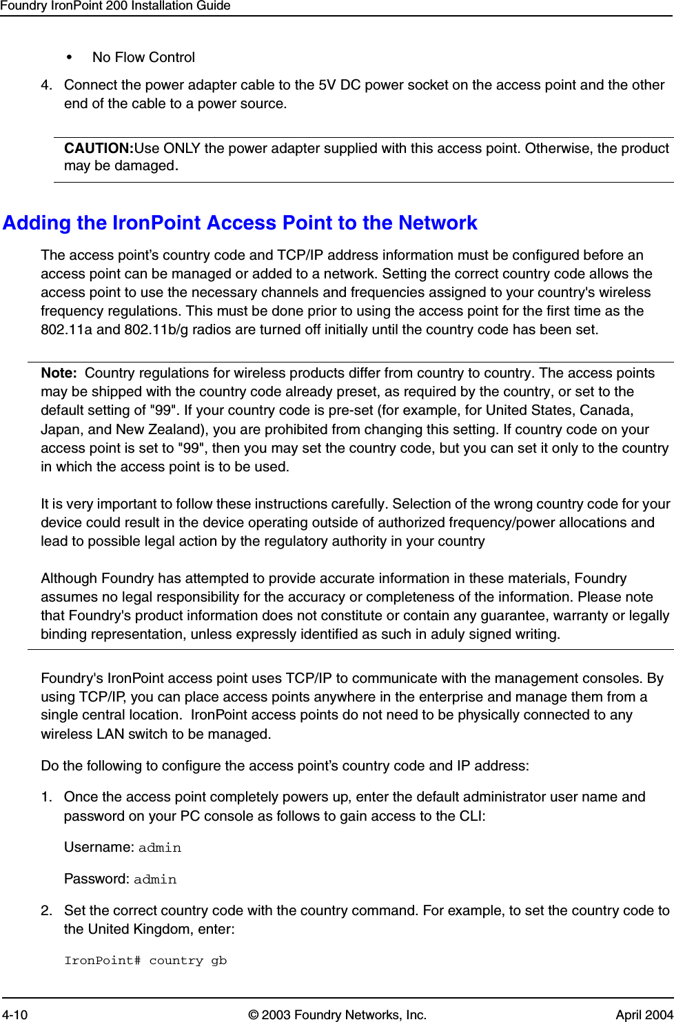 Foundry IronPoint 200 Installation Guide4-10 © 2003 Foundry Networks, Inc. April 2004• No Flow Control4. Connect the power adapter cable to the 5V DC power socket on the access point and the other end of the cable to a power source.  CAUTION:Use ONLY the power adapter supplied with this access point. Otherwise, the product may be damaged.Adding the IronPoint Access Point to the NetworkThe access point’s country code and TCP/IP address information must be configured before an access point can be managed or added to a network. Setting the correct country code allows the access point to use the necessary channels and frequencies assigned to your country&apos;s wireless frequency regulations. This must be done prior to using the access point for the first time as the 802.11a and 802.11b/g radios are turned off initially until the country code has been set.Note: Country regulations for wireless products differ from country to country. The access points may be shipped with the country code already preset, as required by the country, or set to the default setting of &quot;99&quot;. If your country code is pre-set (for example, for United States, Canada, Japan, and New Zealand), you are prohibited from changing this setting. If country code on your access point is set to &quot;99&quot;, then you may set the country code, but you can set it only to the country in which the access point is to be used.It is very important to follow these instructions carefully. Selection of the wrong country code for your device could result in the device operating outside of authorized frequency/power allocations and lead to possible legal action by the regulatory authority in your countryAlthough Foundry has attempted to provide accurate information in these materials, Foundry assumes no legal responsibility for the accuracy or completeness of the information. Please note that Foundry&apos;s product information does not constitute or contain any guarantee, warranty or legally binding representation, unless expressly identified as such in aduly signed writing.Foundry&apos;s IronPoint access point uses TCP/IP to communicate with the management consoles. By using TCP/IP, you can place access points anywhere in the enterprise and manage them from a single central location.  IronPoint access points do not need to be physically connected to any wireless LAN switch to be managed.Do the following to configure the access point’s country code and IP address: 1. Once the access point completely powers up, enter the default administrator user name and password on your PC console as follows to gain access to the CLI:Username: adminPassword: admin2. Set the correct country code with the country command. For example, to set the country code to the United Kingdom, enter:IronPoint# country gb