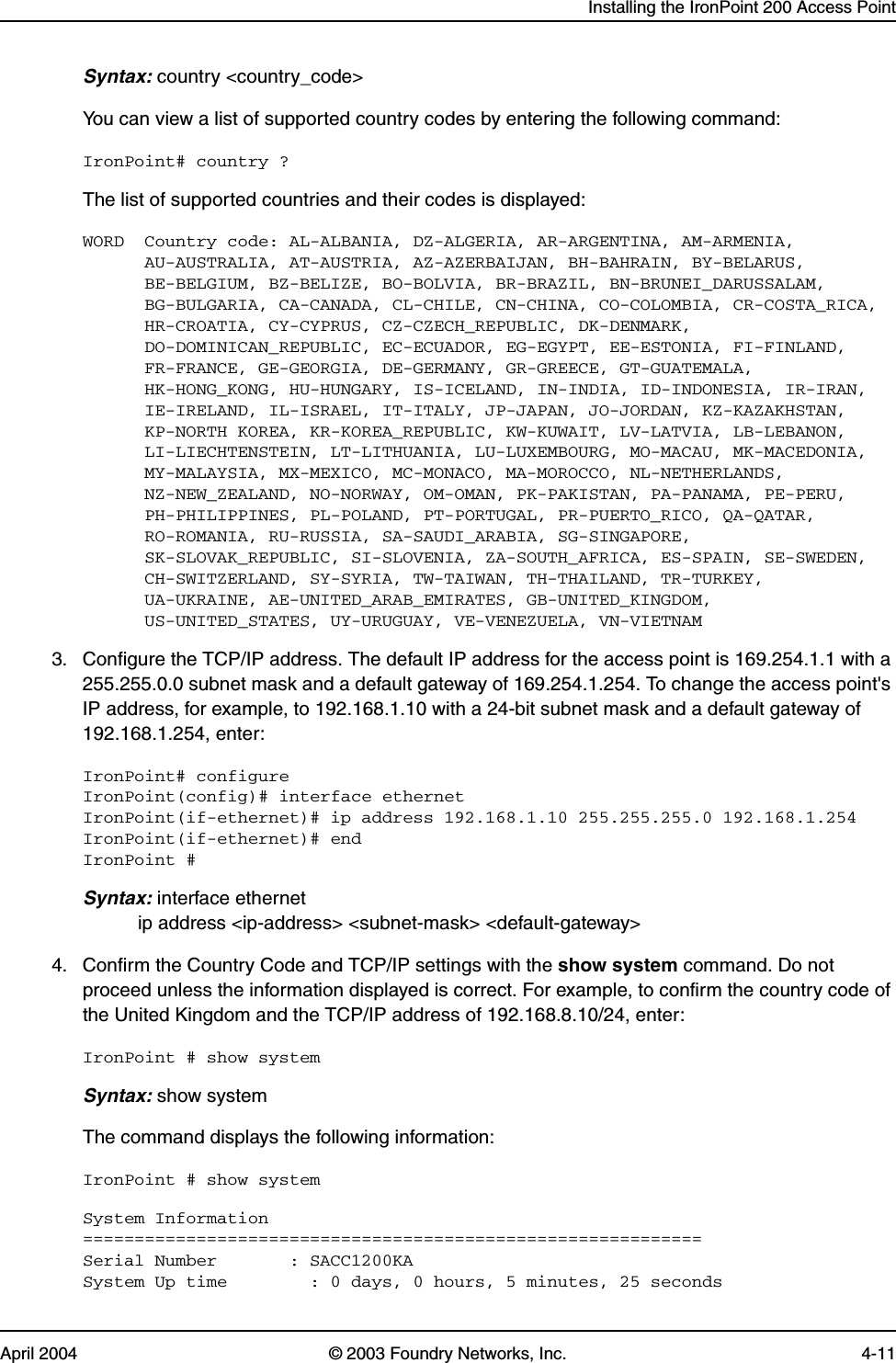 Installing the IronPoint 200 Access PointApril 2004 © 2003 Foundry Networks, Inc. 4-11Syntax: country &lt;country_code&gt;You can view a list of supported country codes by entering the following command:IronPoint# country ?The list of supported countries and their codes is displayed:WORD  Country code: AL-ALBANIA, DZ-ALGERIA, AR-ARGENTINA, AM-ARMENIA,      AU-AUSTRALIA, AT-AUSTRIA, AZ-AZERBAIJAN, BH-BAHRAIN, BY-BELARUS,      BE-BELGIUM, BZ-BELIZE, BO-BOLVIA, BR-BRAZIL, BN-BRUNEI_DARUSSALAM,       BG-BULGARIA, CA-CANADA, CL-CHILE, CN-CHINA, CO-COLOMBIA, CR-COSTA_RICA,      HR-CROATIA, CY-CYPRUS, CZ-CZECH_REPUBLIC, DK-DENMARK,      DO-DOMINICAN_REPUBLIC, EC-ECUADOR, EG-EGYPT, EE-ESTONIA, FI-FINLAND,      FR-FRANCE, GE-GEORGIA, DE-GERMANY, GR-GREECE, GT-GUATEMALA,      HK-HONG_KONG, HU-HUNGARY, IS-ICELAND, IN-INDIA, ID-INDONESIA, IR-IRAN,      IE-IRELAND, IL-ISRAEL, IT-ITALY, JP-JAPAN, JO-JORDAN, KZ-KAZAKHSTAN,      KP-NORTH KOREA, KR-KOREA_REPUBLIC, KW-KUWAIT, LV-LATVIA, LB-LEBANON,      LI-LIECHTENSTEIN, LT-LITHUANIA, LU-LUXEMBOURG, MO-MACAU, MK-MACEDONIA,      MY-MALAYSIA, MX-MEXICO, MC-MONACO, MA-MOROCCO, NL-NETHERLANDS,      NZ-NEW_ZEALAND, NO-NORWAY, OM-OMAN, PK-PAKISTAN, PA-PANAMA, PE-PERU,      PH-PHILIPPINES, PL-POLAND, PT-PORTUGAL, PR-PUERTO_RICO, QA-QATAR,      RO-ROMANIA, RU-RUSSIA, SA-SAUDI_ARABIA, SG-SINGAPORE,      SK-SLOVAK_REPUBLIC, SI-SLOVENIA, ZA-SOUTH_AFRICA, ES-SPAIN, SE-SWEDEN,      CH-SWITZERLAND, SY-SYRIA, TW-TAIWAN, TH-THAILAND, TR-TURKEY,      UA-UKRAINE, AE-UNITED_ARAB_EMIRATES, GB-UNITED_KINGDOM,      US-UNITED_STATES, UY-URUGUAY, VE-VENEZUELA, VN-VIETNAM3. Configure the TCP/IP address. The default IP address for the access point is 169.254.1.1 with a 255.255.0.0 subnet mask and a default gateway of 169.254.1.254. To change the access point&apos;s IP address, for example, to 192.168.1.10 with a 24-bit subnet mask and a default gateway of 192.168.1.254, enter: IronPoint# configure IronPoint(config)# interface ethernetIronPoint(if-ethernet)# ip address 192.168.1.10 255.255.255.0 192.168.1.254IronPoint(if-ethernet)# endIronPoint #Syntax: interface ethernetip address &lt;ip-address&gt; &lt;subnet-mask&gt; &lt;default-gateway&gt;4. Confirm the Country Code and TCP/IP settings with the show system command. Do not proceed unless the information displayed is correct. For example, to confirm the country code of the United Kingdom and the TCP/IP address of 192.168.8.10/24, enter:IronPoint # show systemSyntax: show systemThe command displays the following information:IronPoint # show systemSystem Information============================================================Serial Number       : SACC1200KASystem Up time        : 0 days, 0 hours, 5 minutes, 25 seconds