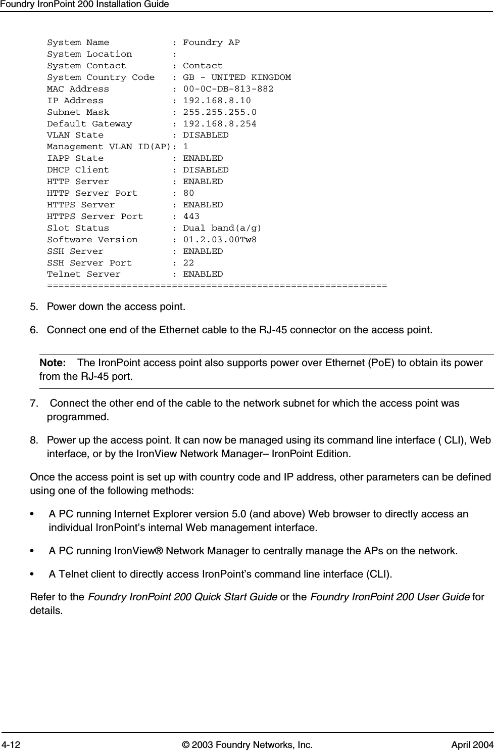 Foundry IronPoint 200 Installation Guide4-12 © 2003 Foundry Networks, Inc. April 2004System Name           : Foundry APSystem Location       : System Contact        : ContactSystem Country Code   : GB - UNITED KINGDOMMAC Address           : 00-0C-DB-813-882IP Address            : 192.168.8.10Subnet Mask           : 255.255.255.0Default Gateway       : 192.168.8.254VLAN State            : DISABLEDManagement VLAN ID(AP): 1IAPP State            : ENABLEDDHCP Client           : DISABLEDHTTP Server           : ENABLEDHTTP Server Port      : 80HTTPS Server          : ENABLEDHTTPS Server Port     : 443Slot Status           : Dual band(a/g)Software Version      : 01.2.03.00Tw8SSH Server            : ENABLEDSSH Server Port       : 22Telnet Server         : ENABLED============================================================5. Power down the access point.6. Connect one end of the Ethernet cable to the RJ-45 connector on the access point.Note: The IronPoint access point also supports power over Ethernet (PoE) to obtain its power from the RJ-45 port. 7.  Connect the other end of the cable to the network subnet for which the access point was programmed.  8. Power up the access point. It can now be managed using its command line interface ( CLI), Web interface, or by the IronView Network Manager– IronPoint Edition.Once the access point is set up with country code and IP address, other parameters can be defined using one of the following methods:• A PC running Internet Explorer version 5.0 (and above) Web browser to directly access an individual IronPoint’s internal Web management interface.  • A PC running IronView® Network Manager to centrally manage the APs on the network.  • A Telnet client to directly access IronPoint’s command line interface (CLI). Refer to the Foundry IronPoint 200 Quick Start Guide or the Foundry IronPoint 200 User Guide for details.