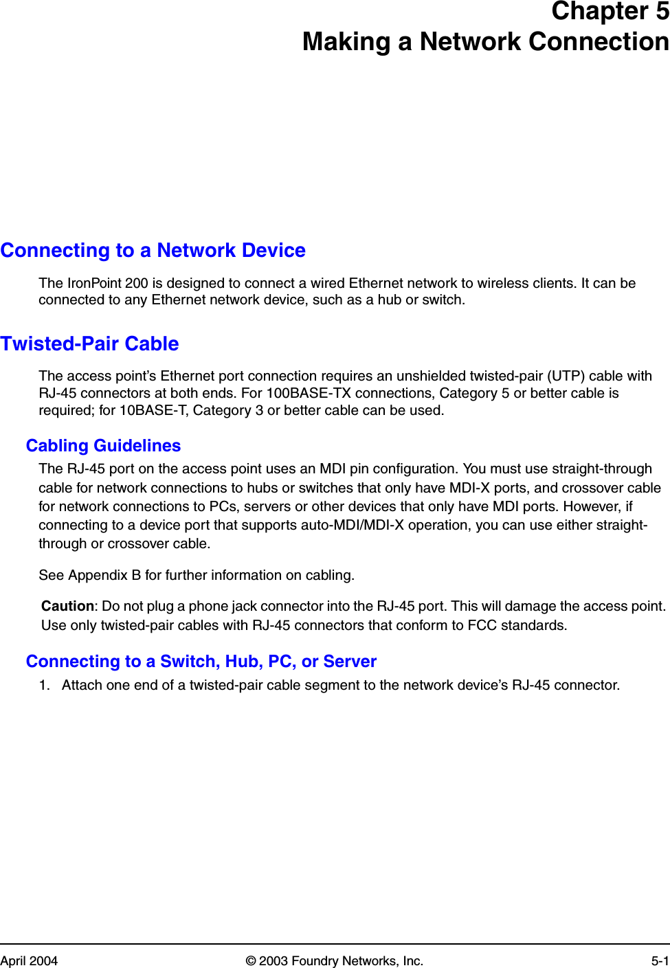 April 2004 © 2003 Foundry Networks, Inc. 5-1Chapter 5Making a Network ConnectionConnecting to a Network DeviceThe IronPoint 200 is designed to connect a wired Ethernet network to wireless clients. It can be connected to any Ethernet network device, such as a hub or switch.Twisted-Pair CableThe access point’s Ethernet port connection requires an unshielded twisted-pair (UTP) cable with RJ-45 connectors at both ends. For 100BASE-TX connections, Category 5 or better cable is required; for 10BASE-T, Category 3 or better cable can be used. Cabling GuidelinesThe RJ-45 port on the access point uses an MDI pin configuration. You must use straight-through cable for network connections to hubs or switches that only have MDI-X ports, and crossover cable for network connections to PCs, servers or other devices that only have MDI ports. However, if connecting to a device port that supports auto-MDI/MDI-X operation, you can use either straight-through or crossover cable.See Appendix B for further information on cabling.Caution: Do not plug a phone jack connector into the RJ-45 port. This will damage the access point. Use only twisted-pair cables with RJ-45 connectors that conform to FCC standards.Connecting to a Switch, Hub, PC, or Server1. Attach one end of a twisted-pair cable segment to the network device’s RJ-45 connector.