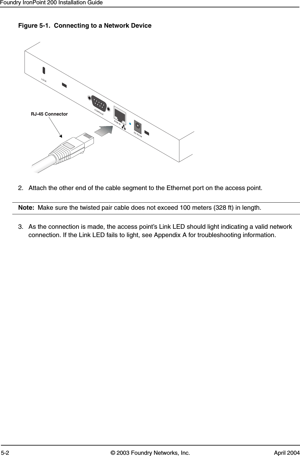 Foundry IronPoint 200 Installation Guide5-2 © 2003 Foundry Networks, Inc. April 2004Figure 5-1.  Connecting to a Network Device2. Attach the other end of the cable segment to the Ethernet port on the access point.Note: Make sure the twisted pair cable does not exceed 100 meters (328 ft) in length. 3. As the connection is made, the access point’s Link LED should light indicating a valid network connection. If the Link LED fails to light, see Appendix A for troubleshooting information.RJ-45 Connector