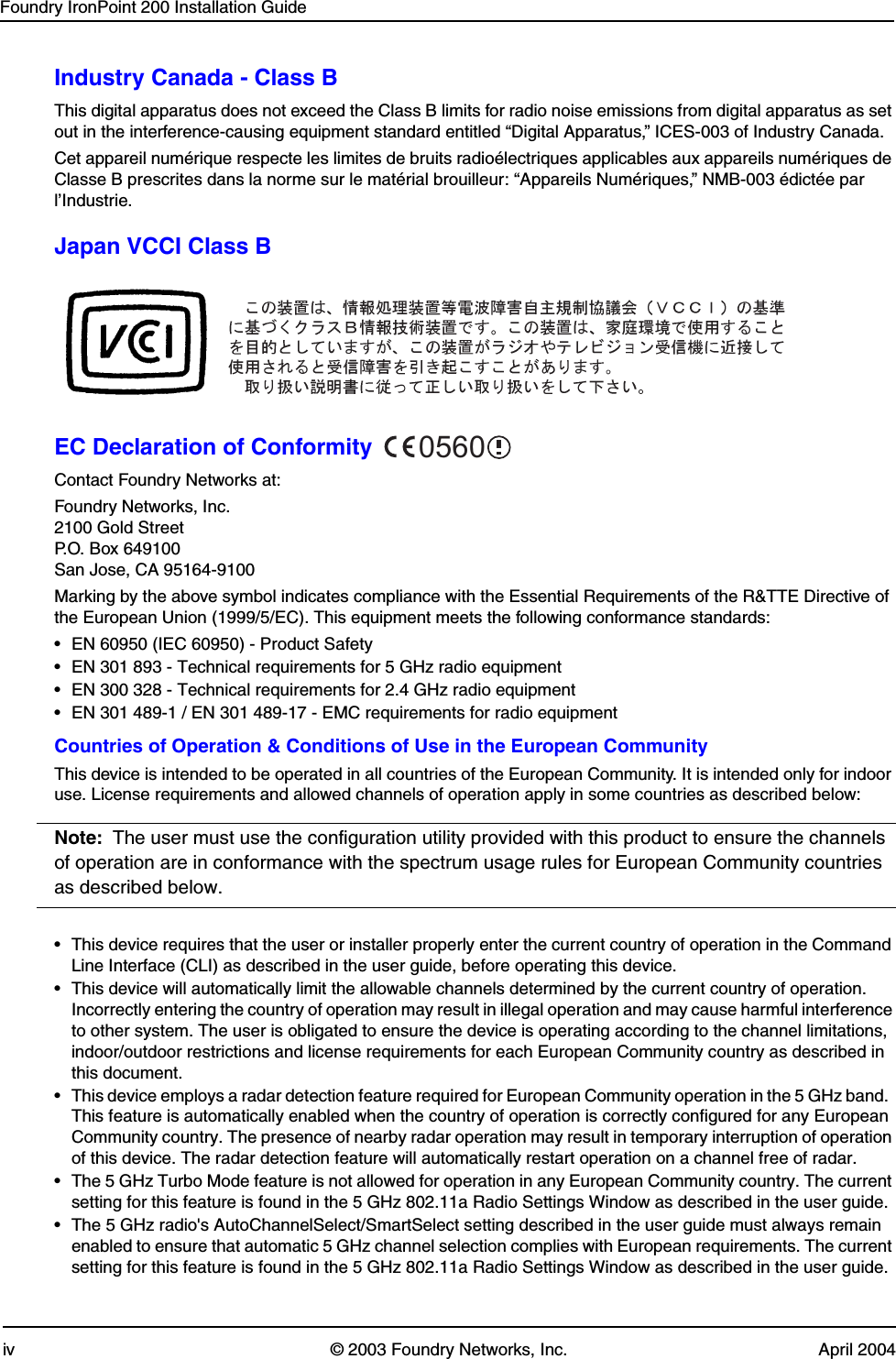 Foundry IronPoint 200 Installation Guideiv © 2003 Foundry Networks, Inc. April 2004Industry Canada - Class BThis digital apparatus does not exceed the Class B limits for radio noise emissions from digital apparatus as set out in the interference-causing equipment standard entitled “Digital Apparatus,” ICES-003 of Industry Canada. Cet appareil numérique respecte les limites de bruits radioélectriques applicables aux appareils numériques de Classe B prescrites dans la norme sur le matérial brouilleur: “Appareils Numériques,” NMB-003 édictée par l’Industrie.Japan VCCI Class BEC Declaration of ConformityContact Foundry Networks at:Foundry Networks, Inc.2100 Gold StreetP.O. Box 649100San Jose, CA 95164-9100Marking by the above symbol indicates compliance with the Essential Requirements of the R&amp;TTE Directive of the European Union (1999/5/EC). This equipment meets the following conformance standards:• EN 60950 (IEC 60950) - Product Safety• EN 301 893 - Technical requirements for 5 GHz radio equipment• EN 300 328 - Technical requirements for 2.4 GHz radio equipment• EN 301 489-1 / EN 301 489-17 - EMC requirements for radio equipmentCountries of Operation &amp; Conditions of Use in the European CommunityThis device is intended to be operated in all countries of the European Community. It is intended only for indoor use. License requirements and allowed channels of operation apply in some countries as described below:Note: The user must use the configuration utility provided with this product to ensure the channels of operation are in conformance with the spectrum usage rules for European Community countries as described below.• This device requires that the user or installer properly enter the current country of operation in the Command Line Interface (CLI) as described in the user guide, before operating this device.• This device will automatically limit the allowable channels determined by the current country of operation.  Incorrectly entering the country of operation may result in illegal operation and may cause harmful interference to other system. The user is obligated to ensure the device is operating according to the channel limitations, indoor/outdoor restrictions and license requirements for each European Community country as described in this document.• This device employs a radar detection feature required for European Community operation in the 5 GHz band.  This feature is automatically enabled when the country of operation is correctly configured for any European Community country. The presence of nearby radar operation may result in temporary interruption of operation of this device. The radar detection feature will automatically restart operation on a channel free of radar.• The 5 GHz Turbo Mode feature is not allowed for operation in any European Community country. The current setting for this feature is found in the 5 GHz 802.11a Radio Settings Window as described in the user guide.• The 5 GHz radio&apos;s AutoChannelSelect/SmartSelect setting described in the user guide must always remain enabled to ensure that automatic 5 GHz channel selection complies with European requirements. The current setting for this feature is found in the 5 GHz 802.11a Radio Settings Window as described in the user guide.0560