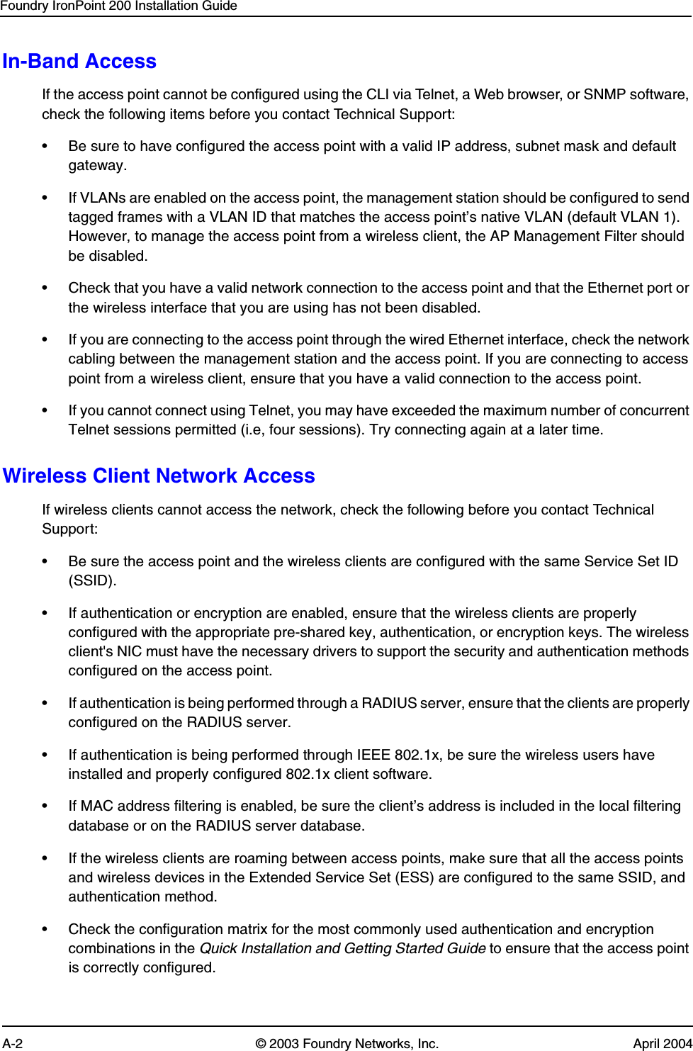 Foundry IronPoint 200 Installation GuideA-2 © 2003 Foundry Networks, Inc. April 2004In-Band AccessIf the access point cannot be configured using the CLI via Telnet, a Web browser, or SNMP software, check the following items before you contact Technical Support:• Be sure to have configured the access point with a valid IP address, subnet mask and default gateway.• If VLANs are enabled on the access point, the management station should be configured to send tagged frames with a VLAN ID that matches the access point’s native VLAN (default VLAN 1). However, to manage the access point from a wireless client, the AP Management Filter should be disabled. • Check that you have a valid network connection to the access point and that the Ethernet port or the wireless interface that you are using has not been disabled.• If you are connecting to the access point through the wired Ethernet interface, check the network cabling between the management station and the access point. If you are connecting to access point from a wireless client, ensure that you have a valid connection to the access point.• If you cannot connect using Telnet, you may have exceeded the maximum number of concurrent Telnet sessions permitted (i.e, four sessions). Try connecting again at a later time.Wireless Client Network AccessIf wireless clients cannot access the network, check the following before you contact Technical Support:• Be sure the access point and the wireless clients are configured with the same Service Set ID (SSID).• If authentication or encryption are enabled, ensure that the wireless clients are properly configured with the appropriate pre-shared key, authentication, or encryption keys. The wireless client&apos;s NIC must have the necessary drivers to support the security and authentication methods configured on the access point.• If authentication is being performed through a RADIUS server, ensure that the clients are properly configured on the RADIUS server.• If authentication is being performed through IEEE 802.1x, be sure the wireless users have installed and properly configured 802.1x client software.• If MAC address filtering is enabled, be sure the client’s address is included in the local filtering database or on the RADIUS server database.• If the wireless clients are roaming between access points, make sure that all the access points and wireless devices in the Extended Service Set (ESS) are configured to the same SSID, and authentication method.• Check the configuration matrix for the most commonly used authentication and encryption combinations in the Quick Installation and Getting Started Guide to ensure that the access point is correctly configured. 