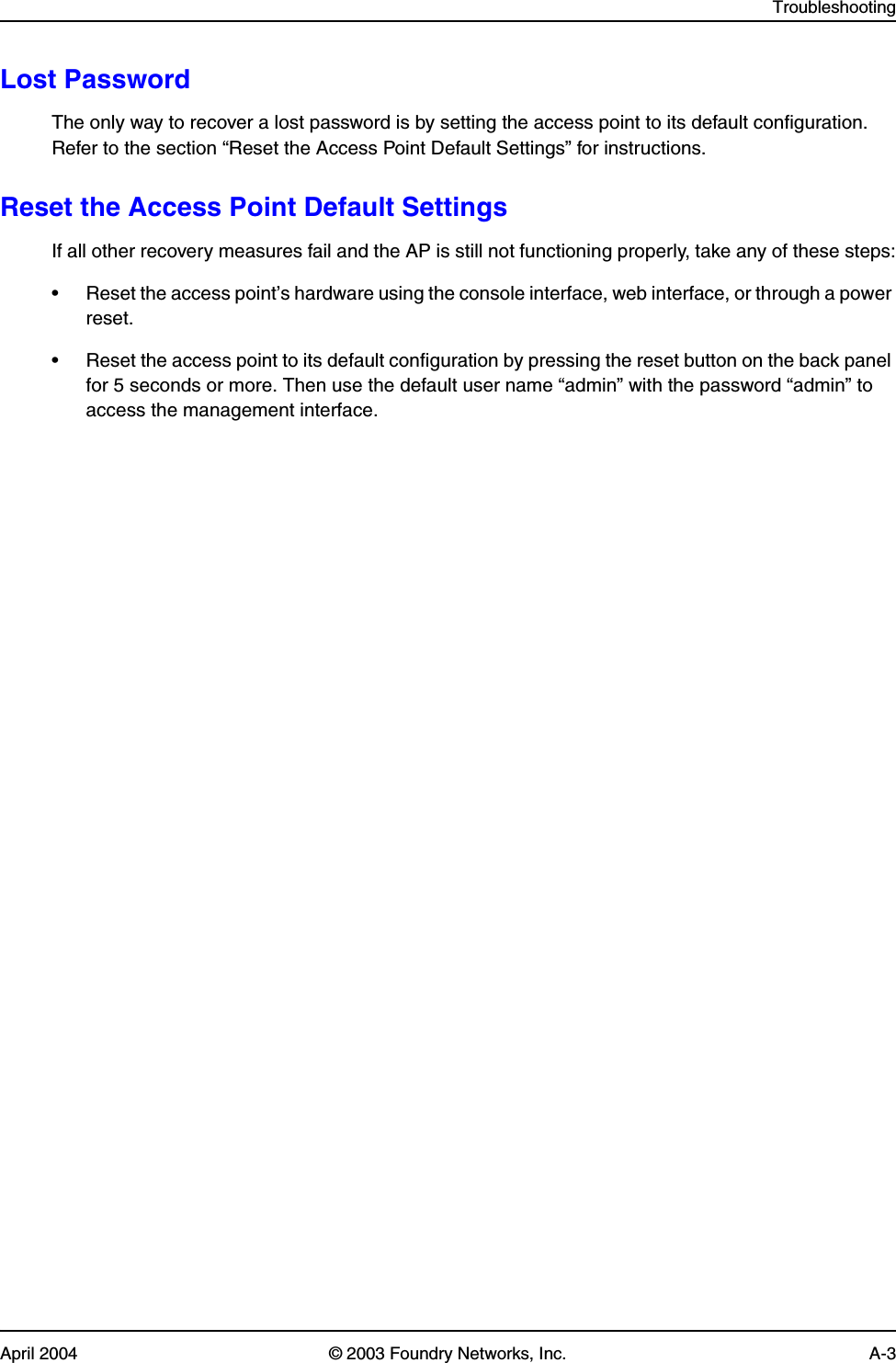 TroubleshootingApril 2004 © 2003 Foundry Networks, Inc. A-3Lost PasswordThe only way to recover a lost password is by setting the access point to its default configuration. Refer to the section “Reset the Access Point Default Settings” for instructions.Reset the Access Point Default SettingsIf all other recovery measures fail and the AP is still not functioning properly, take any of these steps:• Reset the access point’s hardware using the console interface, web interface, or through a power reset.• Reset the access point to its default configuration by pressing the reset button on the back panel for 5 seconds or more. Then use the default user name “admin” with the password “admin” to access the management interface.