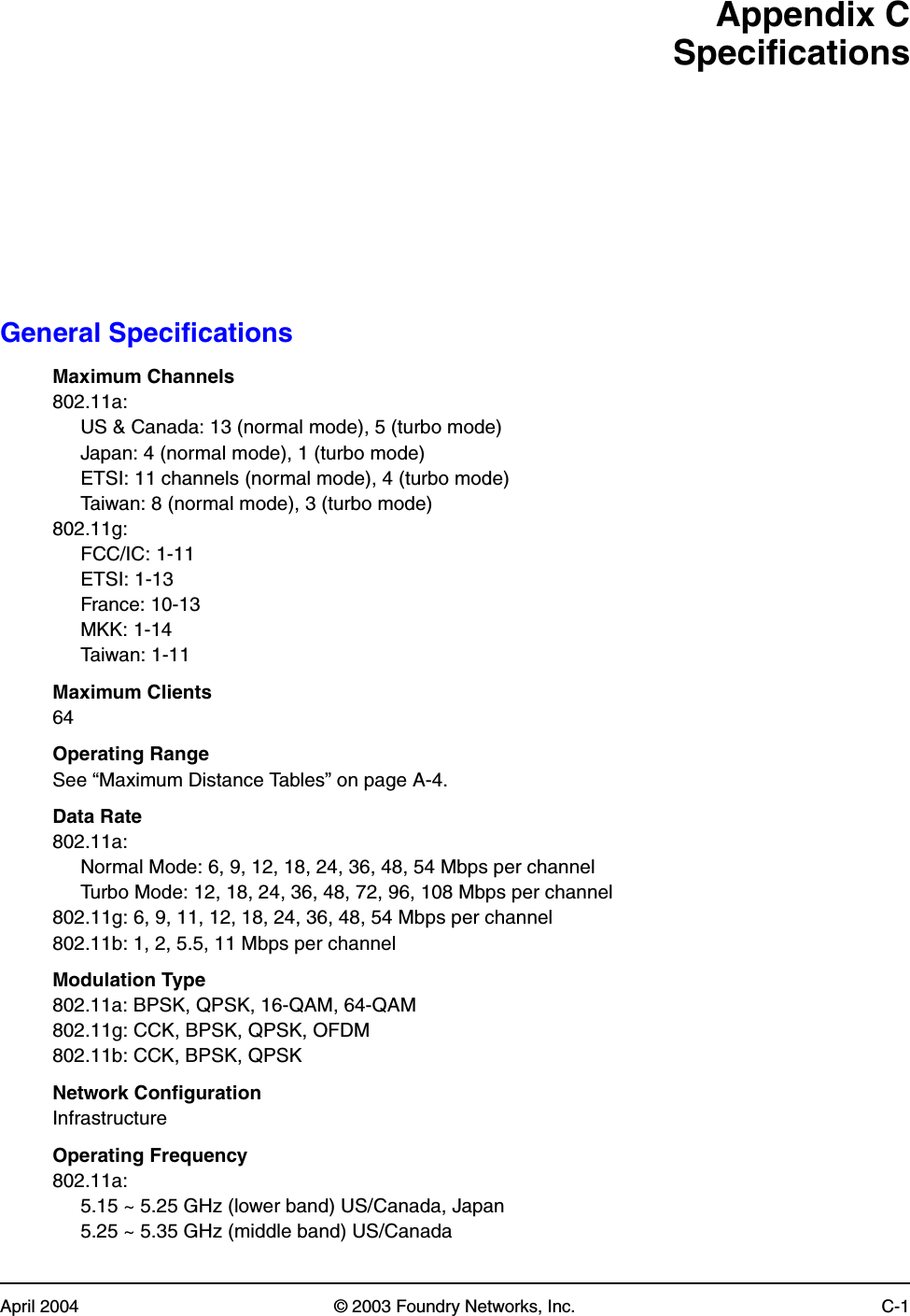 April 2004 © 2003 Foundry Networks, Inc. C-1Appendix CSpecificationsGeneral SpecificationsMaximum Channels802.11a:US &amp; Canada: 13 (normal mode), 5 (turbo mode)Japan: 4 (normal mode), 1 (turbo mode)ETSI: 11 channels (normal mode), 4 (turbo mode)Taiwan: 8 (normal mode), 3 (turbo mode)802.11g:FCC/IC: 1-11ETSI: 1-13France: 10-13MKK: 1-14Taiwan: 1-11Maximum Clients64Operating RangeSee “Maximum Distance Tables” on page A-4.Data Rate802.11a:Normal Mode: 6, 9, 12, 18, 24, 36, 48, 54 Mbps per channelTurbo Mode: 12, 18, 24, 36, 48, 72, 96, 108 Mbps per channel802.11g: 6, 9, 11, 12, 18, 24, 36, 48, 54 Mbps per channel802.11b: 1, 2, 5.5, 11 Mbps per channelModulation Type802.11a: BPSK, QPSK, 16-QAM, 64-QAM802.11g: CCK, BPSK, QPSK, OFDM802.11b: CCK, BPSK, QPSKNetwork ConfigurationInfrastructureOperating Frequency802.11a:5.15 ~ 5.25 GHz (lower band) US/Canada, Japan5.25 ~ 5.35 GHz (middle band) US/Canada