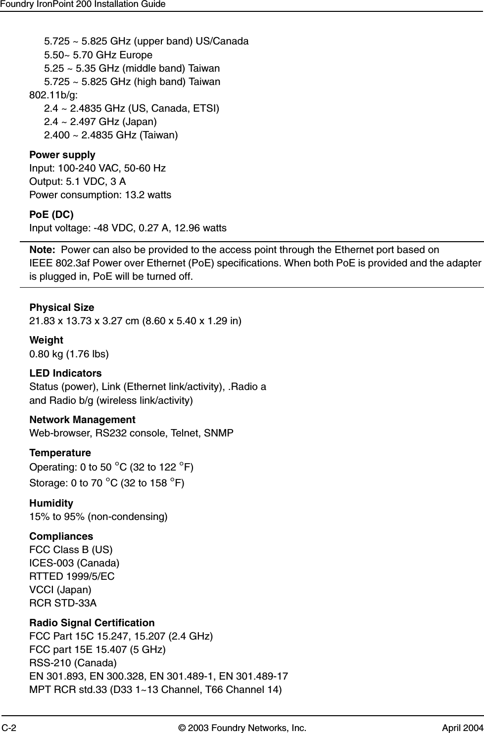 Foundry IronPoint 200 Installation GuideC-2 © 2003 Foundry Networks, Inc. April 20045.725 ~ 5.825 GHz (upper band) US/Canada5.50~ 5.70 GHz Europe5.25 ~ 5.35 GHz (middle band) Taiwan5.725 ~ 5.825 GHz (high band) Taiwan802.11b/g:2.4 ~ 2.4835 GHz (US, Canada, ETSI)2.4 ~ 2.497 GHz (Japan)2.400 ~ 2.4835 GHz (Taiwan)Power supplyInput: 100-240 VAC, 50-60 HzOutput: 5.1 VDC, 3 APower consumption: 13.2 wattsPoE (DC)Input voltage: -48 VDC, 0.27 A, 12.96 wattsNote: Power can also be provided to the access point through the Ethernet port based on IEEE 802.3af Power over Ethernet (PoE) specifications. When both PoE is provided and the adapter is plugged in, PoE will be turned off.Physical Size21.83 x 13.73 x 3.27 cm (8.60 x 5.40 x 1.29 in)Weight0.80 kg (1.76 lbs)LED IndicatorsStatus (power), Link (Ethernet link/activity), .Radio a and Radio b/g (wireless link/activity)Network ManagementWeb-browser, RS232 console, Telnet, SNMPTemperatureOperating: 0 to 50 °C (32 to 122 °F)Storage: 0 to 70 °C (32 to 158 °F)Humidity15% to 95% (non-condensing)CompliancesFCC Class B (US)ICES-003 (Canada)RTTED 1999/5/ECVCCI (Japan)RCR STD-33ARadio Signal CertificationFCC Part 15C 15.247, 15.207 (2.4 GHz)FCC part 15E 15.407 (5 GHz)RSS-210 (Canada)EN 301.893, EN 300.328, EN 301.489-1, EN 301.489-17MPT RCR std.33 (D33 1~13 Channel, T66 Channel 14)