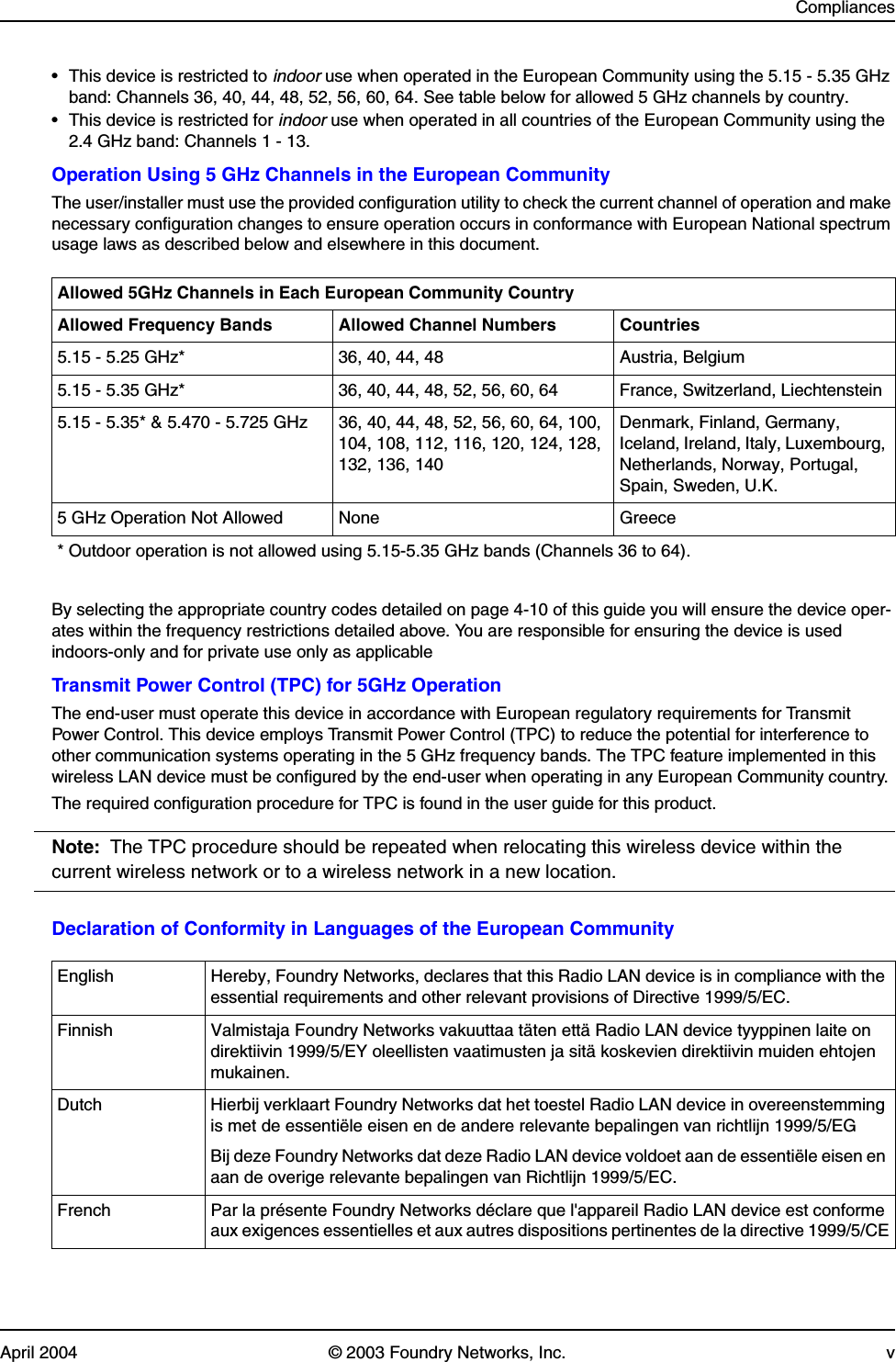 CompliancesApril 2004 © 2003 Foundry Networks, Inc. v• This device is restricted to indoor use when operated in the European Community using the 5.15 - 5.35 GHz band: Channels 36, 40, 44, 48, 52, 56, 60, 64. See table below for allowed 5 GHz channels by country.• This device is restricted for indoor use when operated in all countries of the European Community using the 2.4 GHz band: Channels 1 - 13.Operation Using 5 GHz Channels in the European CommunityThe user/installer must use the provided configuration utility to check the current channel of operation and make necessary configuration changes to ensure operation occurs in conformance with European National spectrum usage laws as described below and elsewhere in this document.By selecting the appropriate country codes detailed on page 4-10 of this guide you will ensure the device oper-ates within the frequency restrictions detailed above. You are responsible for ensuring the device is used indoors-only and for private use only as applicableTransmit Power Control (TPC) for 5GHz OperationThe end-user must operate this device in accordance with European regulatory requirements for Transmit Power Control. This device employs Transmit Power Control (TPC) to reduce the potential for interference to other communication systems operating in the 5 GHz frequency bands. The TPC feature implemented in this wireless LAN device must be configured by the end-user when operating in any European Community country. The required configuration procedure for TPC is found in the user guide for this product.Note: The TPC procedure should be repeated when relocating this wireless device within the current wireless network or to a wireless network in a new location.Declaration of Conformity in Languages of the European CommunityAllowed 5GHz Channels in Each European Community CountryAllowed Frequency Bands Allowed Channel Numbers Countries5.15 - 5.25 GHz* 36, 40, 44, 48 Austria, Belgium5.15 - 5.35 GHz* 36, 40, 44, 48, 52, 56, 60, 64 France, Switzerland, Liechtenstein5.15 - 5.35* &amp; 5.470 - 5.725 GHz 36, 40, 44, 48, 52, 56, 60, 64, 100, 104, 108, 112, 116, 120, 124, 128, 132, 136, 140Denmark, Finland, Germany, Iceland, Ireland, Italy, Luxembourg, Netherlands, Norway, Portugal, Spain, Sweden, U.K.5 GHz Operation Not Allowed None Greece* Outdoor operation is not allowed using 5.15-5.35 GHz bands (Channels 36 to 64).English Hereby, Foundry Networks, declares that this Radio LAN device is in compliance with the essential requirements and other relevant provisions of Directive 1999/5/EC.Finnish Valmistaja Foundry Networks vakuuttaa täten että Radio LAN device tyyppinen laite on direktiivin 1999/5/EY oleellisten vaatimusten ja sitä koskevien direktiivin muiden ehtojen mukainen.Dutch Hierbij verklaart Foundry Networks dat het toestel Radio LAN device in overeenstemming is met de essentiële eisen en de andere relevante bepalingen van richtlijn 1999/5/EGBij deze Foundry Networks dat deze Radio LAN device voldoet aan de essentiële eisen en aan de overige relevante bepalingen van Richtlijn 1999/5/EC.French Par la présente Foundry Networks déclare que l&apos;appareil Radio LAN device est conforme aux exigences essentielles et aux autres dispositions pertinentes de la directive 1999/5/CE