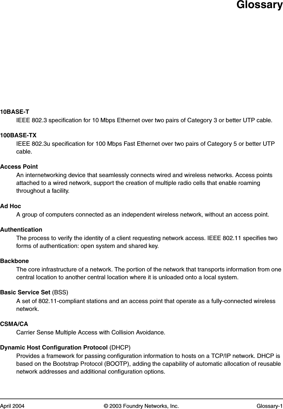 April 2004 © 2003 Foundry Networks, Inc. Glossary-1Glossary10BASE-TIEEE 802.3 specification for 10 Mbps Ethernet over two pairs of Category 3 or better UTP cable.100BASE-TXIEEE 802.3u specification for 100 Mbps Fast Ethernet over two pairs of Category 5 or better UTP cable.Access PointAn internetworking device that seamlessly connects wired and wireless networks. Access points attached to a wired network, support the creation of multiple radio cells that enable roaming throughout a facility.Ad HocA group of computers connected as an independent wireless network, without an access point.AuthenticationThe process to verify the identity of a client requesting network access. IEEE 802.11 specifies two forms of authentication: open system and shared key.Backbone The core infrastructure of a network. The portion of the network that transports information from one central location to another central location where it is unloaded onto a local system.Basic Service Set (BSS)A set of 802.11-compliant stations and an access point that operate as a fully-connected wireless network.CSMA/CACarrier Sense Multiple Access with Collision Avoidance.Dynamic Host Configuration Protocol (DHCP)Provides a framework for passing configuration information to hosts on a TCP/IP network. DHCP is based on the Bootstrap Protocol (BOOTP), adding the capability of automatic allocation of reusable network addresses and additional configuration options.