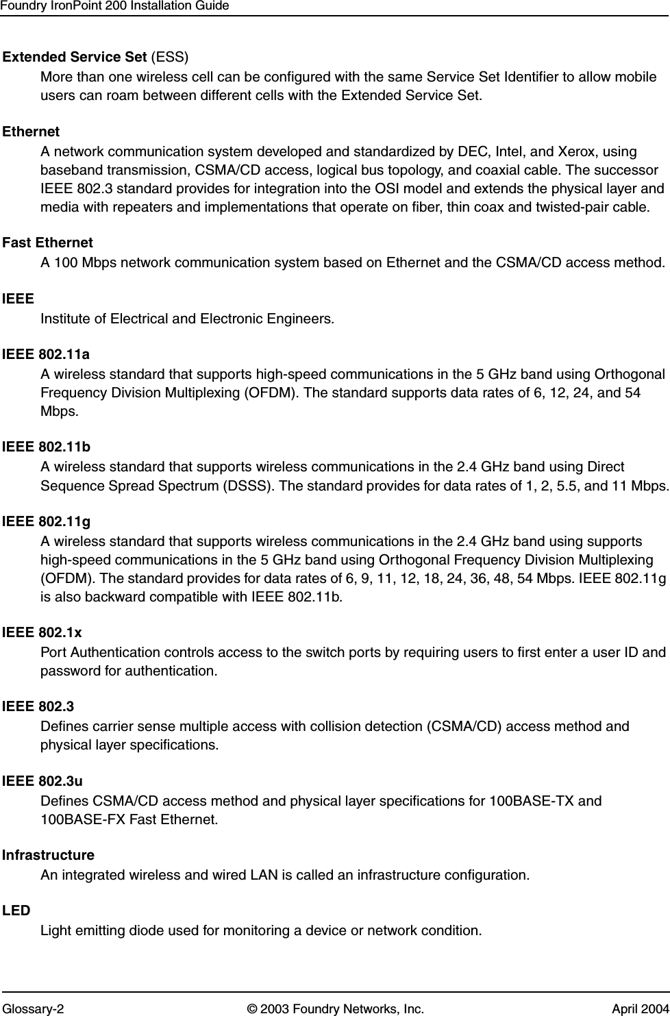 Foundry IronPoint 200 Installation GuideGlossary-2 © 2003 Foundry Networks, Inc. April 2004Extended Service Set (ESS)More than one wireless cell can be configured with the same Service Set Identifier to allow mobile users can roam between different cells with the Extended Service Set.EthernetA network communication system developed and standardized by DEC, Intel, and Xerox, using baseband transmission, CSMA/CD access, logical bus topology, and coaxial cable. The successor IEEE 802.3 standard provides for integration into the OSI model and extends the physical layer and media with repeaters and implementations that operate on fiber, thin coax and twisted-pair cable.Fast EthernetA 100 Mbps network communication system based on Ethernet and the CSMA/CD access method.IEEEInstitute of Electrical and Electronic Engineers.IEEE 802.11aA wireless standard that supports high-speed communications in the 5 GHz band using Orthogonal Frequency Division Multiplexing (OFDM). The standard supports data rates of 6, 12, 24, and 54 Mbps.IEEE 802.11bA wireless standard that supports wireless communications in the 2.4 GHz band using Direct Sequence Spread Spectrum (DSSS). The standard provides for data rates of 1, 2, 5.5, and 11 Mbps.IEEE 802.11gA wireless standard that supports wireless communications in the 2.4 GHz band using supports high-speed communications in the 5 GHz band using Orthogonal Frequency Division Multiplexing (OFDM). The standard provides for data rates of 6, 9, 11, 12, 18, 24, 36, 48, 54 Mbps. IEEE 802.11g is also backward compatible with IEEE 802.11b.IEEE 802.1xPort Authentication controls access to the switch ports by requiring users to first enter a user ID and password for authentication. IEEE 802.3Defines carrier sense multiple access with collision detection (CSMA/CD) access method and physical layer specifications. IEEE 802.3uDefines CSMA/CD access method and physical layer specifications for 100BASE-TX and 100BASE-FX Fast Ethernet.InfrastructureAn integrated wireless and wired LAN is called an infrastructure configuration.LEDLight emitting diode used for monitoring a device or network condition.