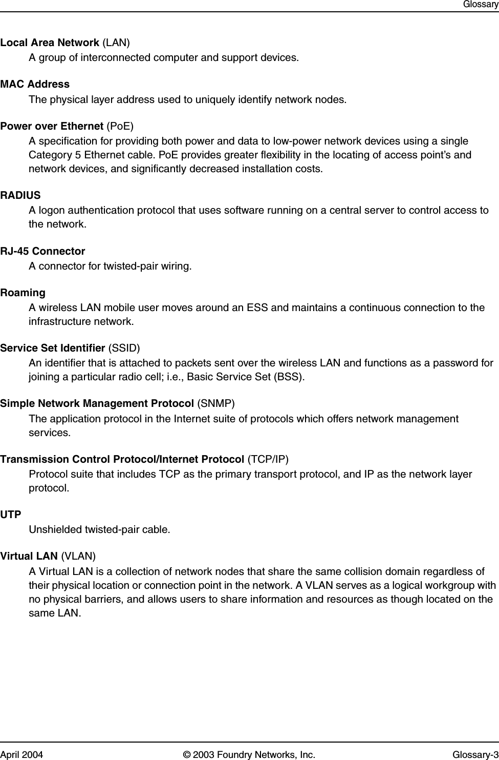 GlossaryApril 2004 © 2003 Foundry Networks, Inc. Glossary-3Local Area Network (LAN)A group of interconnected computer and support devices.MAC AddressThe physical layer address used to uniquely identify network nodes. Power over Ethernet (PoE)A specification for providing both power and data to low-power network devices using a single Category 5 Ethernet cable. PoE provides greater flexibility in the locating of access point’s and network devices, and significantly decreased installation costs.RADIUSA logon authentication protocol that uses software running on a central server to control access to the network.RJ-45 ConnectorA connector for twisted-pair wiring.RoamingA wireless LAN mobile user moves around an ESS and maintains a continuous connection to the infrastructure network.Service Set Identifier (SSID)An identifier that is attached to packets sent over the wireless LAN and functions as a password for joining a particular radio cell; i.e., Basic Service Set (BSS). Simple Network Management Protocol (SNMP)The application protocol in the Internet suite of protocols which offers network management services.Transmission Control Protocol/Internet Protocol (TCP/IP)Protocol suite that includes TCP as the primary transport protocol, and IP as the network layer protocol.UTPUnshielded twisted-pair cable.Virtual LAN (VLAN)A Virtual LAN is a collection of network nodes that share the same collision domain regardless of their physical location or connection point in the network. A VLAN serves as a logical workgroup with no physical barriers, and allows users to share information and resources as though located on the same LAN. 