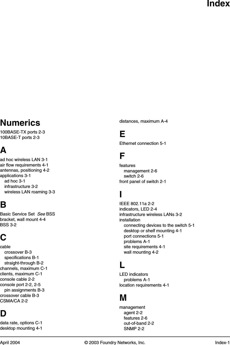 April 2004 © 2003 Foundry Networks, Inc. Index-1IndexNumerics100BASE-TX ports 2-310BASE-T ports 2-3Aad hoc wireless LAN 3-1air flow requirements 4-1antennas, positioning 4-2applications 3-1ad hoc 3-1infrastructure 3-2wireless LAN roaming 3-3BBasic Service Set  See BSSbracket, wall mount 4-4BSS 3-2Ccablecrossover B-3specifications B-1straight-through B-2channels, maximum C-1clients, maximum C-1console cable 2-2console port 2-2, 2-5pin assignments B-3crossover cable B-3CSMA/CA 2-2Ddata rate, options C-1desktop mounting 4-1distances, maximum A-4EEthernet connection 5-1Ffeaturesmanagement 2-6switch 2-6front panel of switch 2-1IIEEE 802.11a 2-2indicators, LED 2-4infrastructure wireless LANs 3-2installationconnecting devices to the switch 5-1desktop or shelf mounting 4-1port connections 5-1problems A-1site requirements 4-1wall mounting 4-2LLED indicatorsproblems A-1location requirements 4-1Mmanagementagent 2-2features 2-6out-of-band 2-2SNMP 2-2