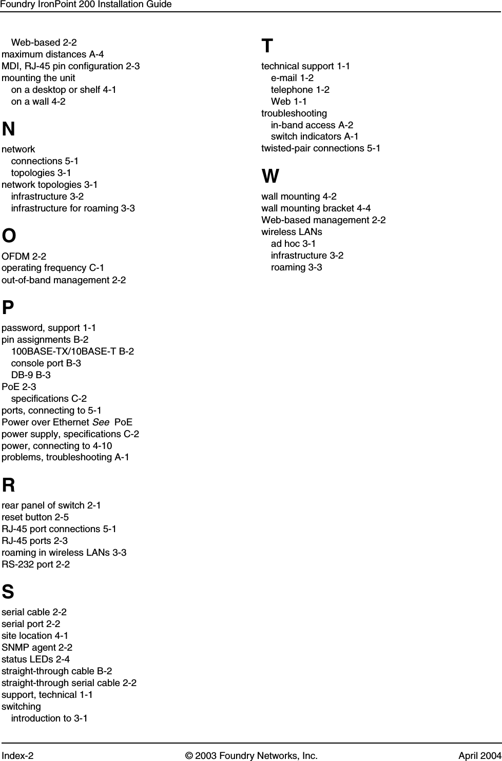 Foundry IronPoint 200 Installation GuideIndex-2 © 2003 Foundry Networks, Inc. April 2004Web-based 2-2maximum distances A-4MDI, RJ-45 pin configuration 2-3mounting the uniton a desktop or shelf 4-1on a wall 4-2Nnetworkconnections 5-1topologies 3-1network topologies 3-1infrastructure 3-2infrastructure for roaming 3-3OOFDM 2-2operating frequency C-1out-of-band management 2-2Ppassword, support 1-1pin assignments B-2100BASE-TX/10BASE-T B-2console port B-3DB-9 B-3PoE 2-3specifications C-2ports, connecting to 5-1Power over Ethernet See  PoEpower supply, specifications C-2power, connecting to 4-10problems, troubleshooting A-1Rrear panel of switch 2-1reset button 2-5RJ-45 port connections 5-1RJ-45 ports 2-3roaming in wireless LANs 3-3RS-232 port 2-2Sserial cable 2-2serial port 2-2site location 4-1SNMP agent 2-2status LEDs 2-4straight-through cable B-2straight-through serial cable 2-2support, technical 1-1switchingintroduction to 3-1Ttechnical support 1-1e-mail 1-2telephone 1-2Web 1-1troubleshootingin-band access A-2switch indicators A-1twisted-pair connections 5-1Wwall mounting 4-2wall mounting bracket 4-4Web-based management 2-2wireless LANsad hoc 3-1infrastructure 3-2roaming 3-3
