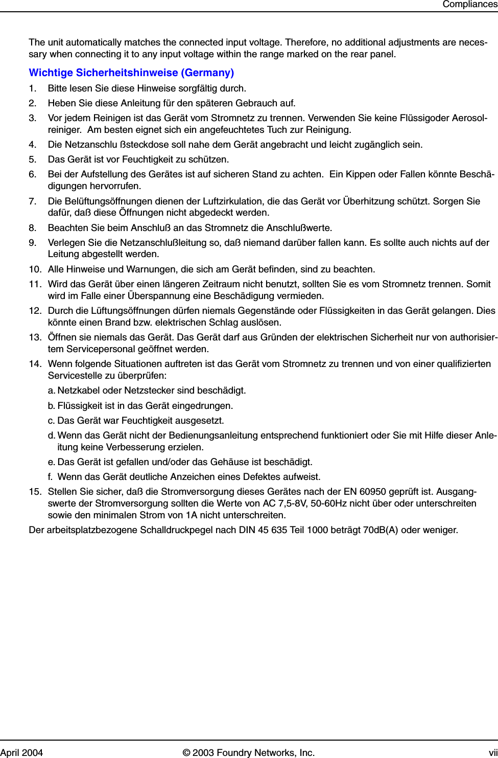 CompliancesApril 2004 © 2003 Foundry Networks, Inc. viiThe unit automatically matches the connected input voltage. Therefore, no additional adjustments are neces-sary when connecting it to any input voltage within the range marked on the rear panel.Wichtige Sicherheitshinweise (Germany)1.  Bitte lesen Sie diese Hinweise sorgfältig durch.2.  Heben Sie diese Anleitung für den späteren Gebrauch auf.3.  Vor jedem Reinigen ist das Gerät vom Stromnetz zu trennen. Verwenden Sie keine Flüssigoder Aerosol-reiniger.  Am besten eignet sich ein angefeuchtetes Tuch zur Reinigung.4.  Die Netzanschlu ßsteckdose soll nahe dem Gerät angebracht und leicht zugänglich sein.5.  Das Gerät ist vor Feuchtigkeit zu schützen.6.  Bei der Aufstellung des Gerätes ist auf sicheren Stand zu achten.  Ein Kippen oder Fallen könnte Beschä-digungen hervorrufen.7.  Die Belüftungsöffnungen dienen der Luftzirkulation, die das Gerät vor Überhitzung schützt. Sorgen Sie dafür, daß diese Öffnungen nicht abgedeckt werden.8.  Beachten Sie beim Anschluß an das Stromnetz die Anschlußwerte.9.  Verlegen Sie die Netzanschlußleitung so, daß niemand darüber fallen kann. Es sollte auch nichts auf der Leitung abgestellt werden.10. Alle Hinweise und Warnungen, die sich am Gerät befinden, sind zu beachten.11. Wird das Gerät über einen längeren Zeitraum nicht benutzt, sollten Sie es vom Stromnetz trennen. Somit wird im Falle einer Überspannung eine Beschädigung vermieden.12. Durch die Lüftungsöffnungen dürfen niemals Gegenstände oder Flüssigkeiten in das Gerät gelangen. Dies könnte einen Brand bzw. elektrischen Schlag auslösen.13. Öffnen sie niemals das Gerät. Das Gerät darf aus Gründen der elektrischen Sicherheit nur von authorisier-tem Servicepersonal geöffnet werden.14. Wenn folgende Situationen auftreten ist das Gerät vom Stromnetz zu trennen und von einer qualifizierten Servicestelle zu überprüfen:a. Netzkabel oder Netzstecker sind beschädigt.b. Flüssigkeit ist in das Gerät eingedrungen.c. Das Gerät war Feuchtigkeit ausgesetzt.d. Wenn das Gerät nicht der Bedienungsanleitung entsprechend funktioniert oder Sie mit Hilfe dieser Anle-itung keine Verbesserung erzielen.e. Das Gerät ist gefallen und/oder das Gehäuse ist beschädigt.f.  Wenn das Gerät deutliche Anzeichen eines Defektes aufweist.15. Stellen Sie sicher, daß die Stromversorgung dieses Gerätes nach der EN 60950 geprüft ist. Ausgang-swerte der Stromversorgung sollten die Werte von AC 7,5-8V, 50-60Hz nicht über oder unterschreiten sowie den minimalen Strom von 1A nicht unterschreiten.Der arbeitsplatzbezogene Schalldruckpegel nach DIN 45 635 Teil 1000 beträgt 70dB(A) oder weniger.