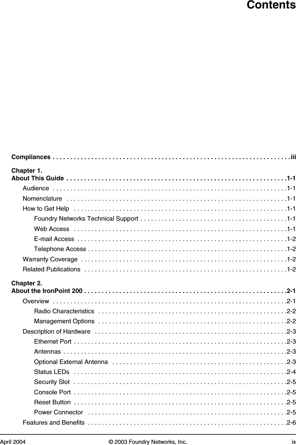 April 2004 © 2003 Foundry Networks, Inc. ixContentsCompliances . . . . . . . . . . . . . . . . . . . . . . . . . . . . . . . . . . . . . . . . . . . . . . . . . . . . . . . . . . . . . . . . . . . . iiiChapter 1. About This Guide  . . . . . . . . . . . . . . . . . . . . . . . . . . . . . . . . . . . . . . . . . . . . . . . . . . . . . . . . . . . . . . .1-1Audience  . . . . . . . . . . . . . . . . . . . . . . . . . . . . . . . . . . . . . . . . . . . . . . . . . . . . . . . . . . . . . . . . . . .1-1Nomenclature   . . . . . . . . . . . . . . . . . . . . . . . . . . . . . . . . . . . . . . . . . . . . . . . . . . . . . . . . . . . . . . .1-1How to Get Help   . . . . . . . . . . . . . . . . . . . . . . . . . . . . . . . . . . . . . . . . . . . . . . . . . . . . . . . . . . . . .1-1Foundry Networks Technical Support . . . . . . . . . . . . . . . . . . . . . . . . . . . . . . . . . . . . . . . . . .1-1Web Access   . . . . . . . . . . . . . . . . . . . . . . . . . . . . . . . . . . . . . . . . . . . . . . . . . . . . . . . . . . . . .1-1E-mail Access  . . . . . . . . . . . . . . . . . . . . . . . . . . . . . . . . . . . . . . . . . . . . . . . . . . . . . . . . . . . .1-2Telephone Access . . . . . . . . . . . . . . . . . . . . . . . . . . . . . . . . . . . . . . . . . . . . . . . . . . . . . . . . .1-2Warranty Coverage  . . . . . . . . . . . . . . . . . . . . . . . . . . . . . . . . . . . . . . . . . . . . . . . . . . . . . . . . . . .1-2Related Publications  . . . . . . . . . . . . . . . . . . . . . . . . . . . . . . . . . . . . . . . . . . . . . . . . . . . . . . . . . .1-2Chapter 2. About the IronPoint 200 . . . . . . . . . . . . . . . . . . . . . . . . . . . . . . . . . . . . . . . . . . . . . . . . . . . . . . . . . .2-1Overview  . . . . . . . . . . . . . . . . . . . . . . . . . . . . . . . . . . . . . . . . . . . . . . . . . . . . . . . . . . . . . . . . . . .2-1Radio Characteristics  . . . . . . . . . . . . . . . . . . . . . . . . . . . . . . . . . . . . . . . . . . . . . . . . . . . . . .2-2Management Options  . . . . . . . . . . . . . . . . . . . . . . . . . . . . . . . . . . . . . . . . . . . . . . . . . . . . . .2-2Description of Hardware   . . . . . . . . . . . . . . . . . . . . . . . . . . . . . . . . . . . . . . . . . . . . . . . . . . . . . . .2-3Ethernet Port . . . . . . . . . . . . . . . . . . . . . . . . . . . . . . . . . . . . . . . . . . . . . . . . . . . . . . . . . . . . .2-3Antennas . . . . . . . . . . . . . . . . . . . . . . . . . . . . . . . . . . . . . . . . . . . . . . . . . . . . . . . . . . . . . . . .2-3Optional External Antenna   . . . . . . . . . . . . . . . . . . . . . . . . . . . . . . . . . . . . . . . . . . . . . . . . . .2-3Status LEDs   . . . . . . . . . . . . . . . . . . . . . . . . . . . . . . . . . . . . . . . . . . . . . . . . . . . . . . . . . . . . .2-4Security Slot  . . . . . . . . . . . . . . . . . . . . . . . . . . . . . . . . . . . . . . . . . . . . . . . . . . . . . . . . . . . . .2-5Console Port  . . . . . . . . . . . . . . . . . . . . . . . . . . . . . . . . . . . . . . . . . . . . . . . . . . . . . . . . . . . . .2-5Reset Button  . . . . . . . . . . . . . . . . . . . . . . . . . . . . . . . . . . . . . . . . . . . . . . . . . . . . . . . . . . . . .2-5Power Connector   . . . . . . . . . . . . . . . . . . . . . . . . . . . . . . . . . . . . . . . . . . . . . . . . . . . . . . . . .2-5Features and Benefits  . . . . . . . . . . . . . . . . . . . . . . . . . . . . . . . . . . . . . . . . . . . . . . . . . . . . . . . . .2-6