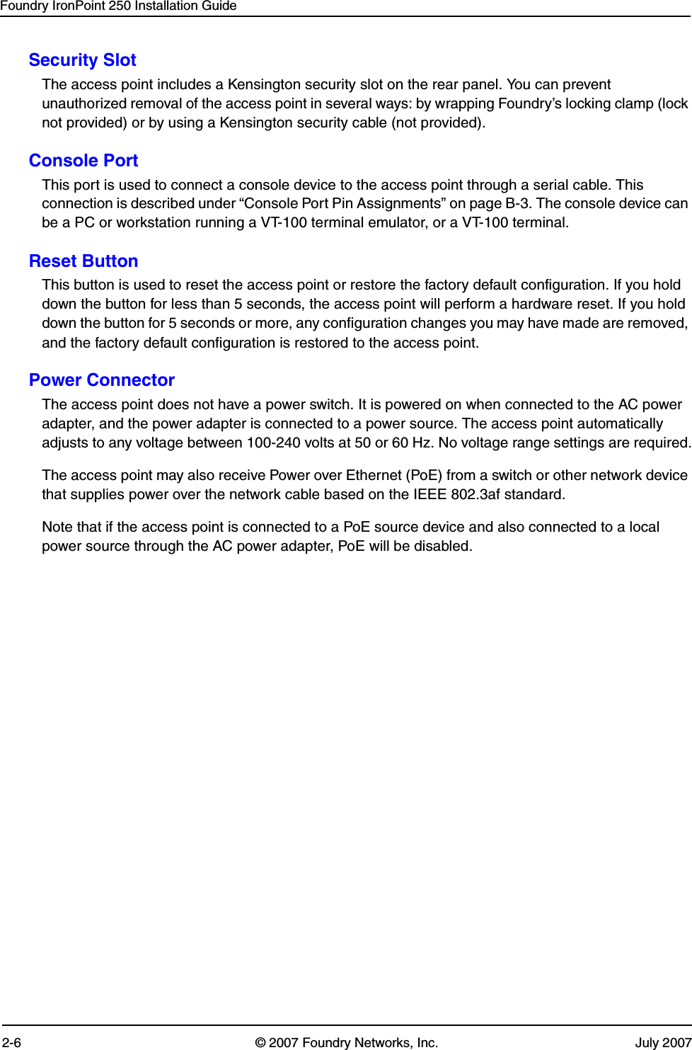 Foundry IronPoint 250 Installation Guide2-6 © 2007 Foundry Networks, Inc. July 2007Security SlotThe access point includes a Kensington security slot on the rear panel. You can prevent unauthorized removal of the access point in several ways: by wrapping Foundry’s locking clamp (lock not provided) or by using a Kensington security cable (not provided).Console PortThis port is used to connect a console device to the access point through a serial cable. This connection is described under “Console Port Pin Assignments” on page B-3. The console device can be a PC or workstation running a VT-100 terminal emulator, or a VT-100 terminal.Reset ButtonThis button is used to reset the access point or restore the factory default configuration. If you hold down the button for less than 5 seconds, the access point will perform a hardware reset. If you hold down the button for 5 seconds or more, any configuration changes you may have made are removed, and the factory default configuration is restored to the access point. Power ConnectorThe access point does not have a power switch. It is powered on when connected to the AC power adapter, and the power adapter is connected to a power source. The access point automatically adjusts to any voltage between 100-240 volts at 50 or 60 Hz. No voltage range settings are required.The access point may also receive Power over Ethernet (PoE) from a switch or other network device that supplies power over the network cable based on the IEEE 802.3af standard. Note that if the access point is connected to a PoE source device and also connected to a local power source through the AC power adapter, PoE will be disabled.