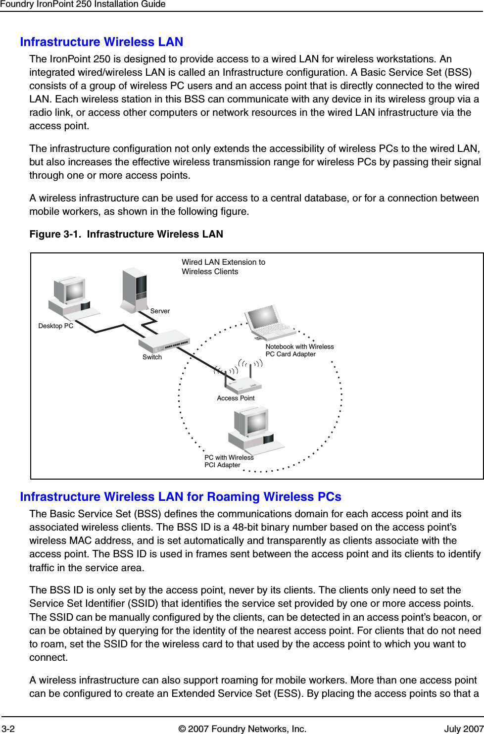Foundry IronPoint 250 Installation Guide3-2 © 2007 Foundry Networks, Inc. July 2007Infrastructure Wireless LANThe IronPoint 250 is designed to provide access to a wired LAN for wireless workstations. An integrated wired/wireless LAN is called an Infrastructure configuration. A Basic Service Set (BSS) consists of a group of wireless PC users and an access point that is directly connected to the wired LAN. Each wireless station in this BSS can communicate with any device in its wireless group via a radio link, or access other computers or network resources in the wired LAN infrastructure via the access point.The infrastructure configuration not only extends the accessibility of wireless PCs to the wired LAN, but also increases the effective wireless transmission range for wireless PCs by passing their signal through one or more access points.A wireless infrastructure can be used for access to a central database, or for a connection between mobile workers, as shown in the following figure.Figure 3-1.  Infrastructure Wireless LANInfrastructure Wireless LAN for Roaming Wireless PCsThe Basic Service Set (BSS) defines the communications domain for each access point and its associated wireless clients. The BSS ID is a 48-bit binary number based on the access point’s wireless MAC address, and is set automatically and transparently as clients associate with the access point. The BSS ID is used in frames sent between the access point and its clients to identify traffic in the service area. The BSS ID is only set by the access point, never by its clients. The clients only need to set the Service Set Identifier (SSID) that identifies the service set provided by one or more access points. The SSID can be manually configured by the clients, can be detected in an access point’s beacon, or can be obtained by querying for the identity of the nearest access point. For clients that do not need to roam, set the SSID for the wireless card to that used by the access point to which you want to connect.A wireless infrastructure can also support roaming for mobile workers. More than one access point can be configured to create an Extended Service Set (ESS). By placing the access points so that a ServerSwitchDesktop PCAccess PointPC with WirelessPCI AdapterNotebook with WirelessPC Card AdapterWired LAN Extension toWireless Clients