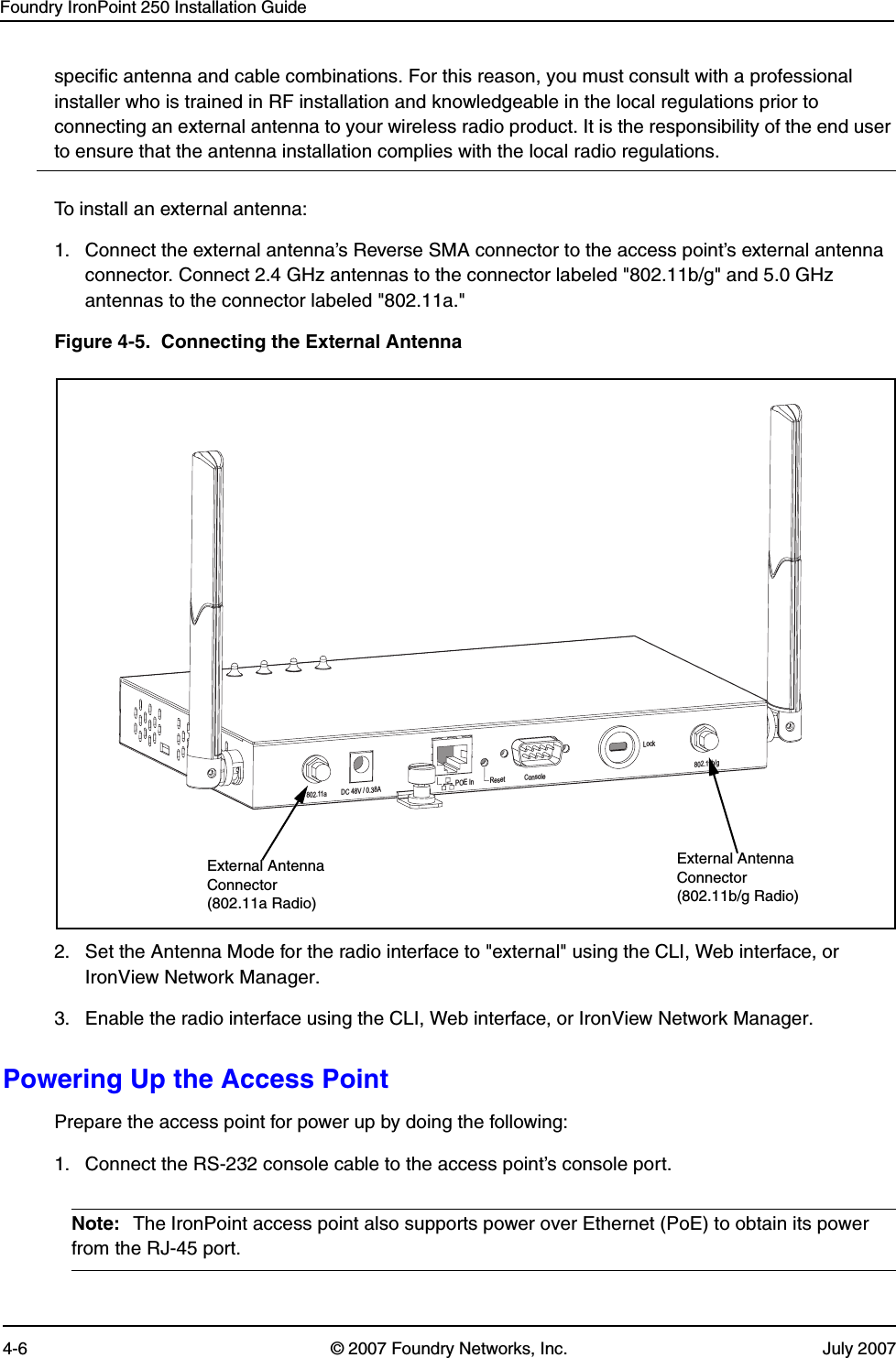 Foundry IronPoint 250 Installation Guide4-6 © 2007 Foundry Networks, Inc. July 2007specific antenna and cable combinations. For this reason, you must consult with a professional installer who is trained in RF installation and knowledgeable in the local regulations prior to connecting an external antenna to your wireless radio product. It is the responsibility of the end user to ensure that the antenna installation complies with the local radio regulations.To install an external antenna:1. Connect the external antenna’s Reverse SMA connector to the access point’s external antenna connector. Connect 2.4 GHz antennas to the connector labeled &quot;802.11b/g&quot; and 5.0 GHz antennas to the connector labeled &quot;802.11a.&quot;Figure 4-5.  Connecting the External Antenna2. Set the Antenna Mode for the radio interface to &quot;external&quot; using the CLI, Web interface, or IronView Network Manager.3. Enable the radio interface using the CLI, Web interface, or IronView Network Manager.Powering Up the Access PointPrepare the access point for power up by doing the following: 1. Connect the RS-232 console cable to the access point’s console port.Note: The IronPoint access point also supports power over Ethernet (PoE) to obtain its power from the RJ-45 port. DC48V / 0.38A POEIn Reset ConsoleLock802.11b/g802.11aExternal Antenna Connector (802.11b/g Radio)External Antenna Connector (802.11a Radio)