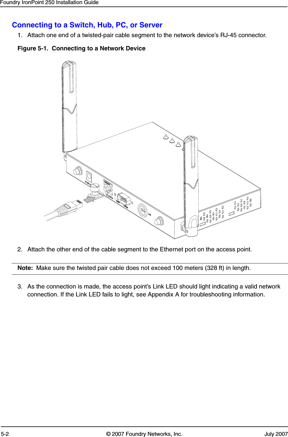 Foundry IronPoint 250 Installation Guide5-2 © 2007 Foundry Networks, Inc. July 2007Connecting to a Switch, Hub, PC, or Server1. Attach one end of a twisted-pair cable segment to the network device’s RJ-45 connector.Figure 5-1.  Connecting to a Network Device2. Attach the other end of the cable segment to the Ethernet port on the access point.Note: Make sure the twisted pair cable does not exceed 100 meters (328 ft) in length. 3. As the connection is made, the access point’s Link LED should light indicating a valid network connection. If the Link LED fails to light, see Appendix A for troubleshooting information.