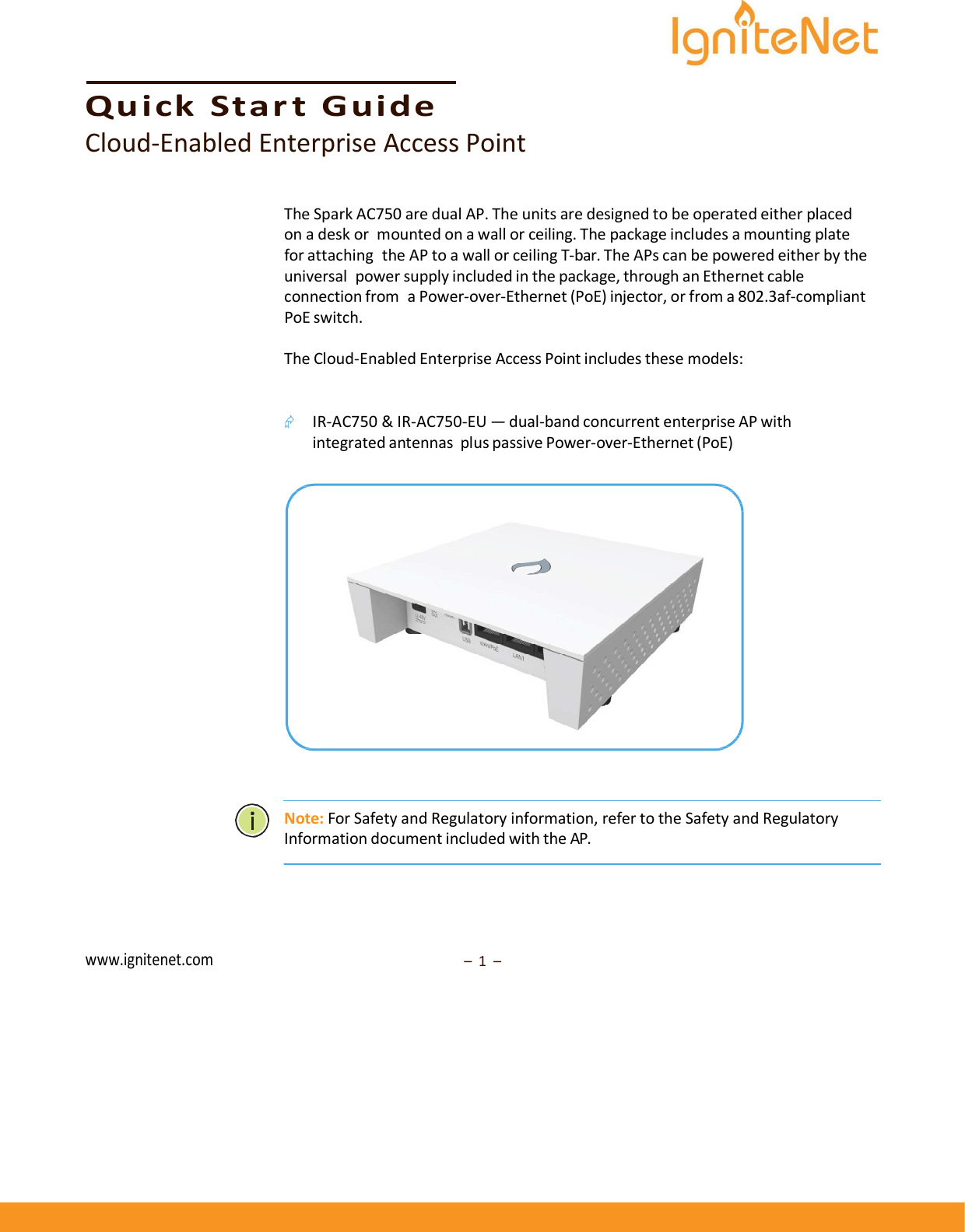      Quick  Star t  Guide Cloud-Enabled Enterprise Access Point   The Spark AC750 are dual AP. The units are designed to be operated either placed on a desk or mounted on a wall or ceiling. The package includes a mounting plate for attaching the AP to a wall or ceiling T-bar. The APs can be powered either by the universal power supply included in the package, through an Ethernet cable connection from a Power-over-Ethernet (PoE) injector, or from a 802.3af-compliant PoE switch.  The Cloud-Enabled Enterprise Access Point includes these models:    IR-AC750 &amp; IR-AC750-EU — dual-band concurrent enterprise AP with integrated antennas plus passive Power-over-Ethernet (PoE)       Note: For Safety and Regulatory information, refer to the Safety and Regulatory Information document included with the AP.       www.ignitenet.com –  1  – 