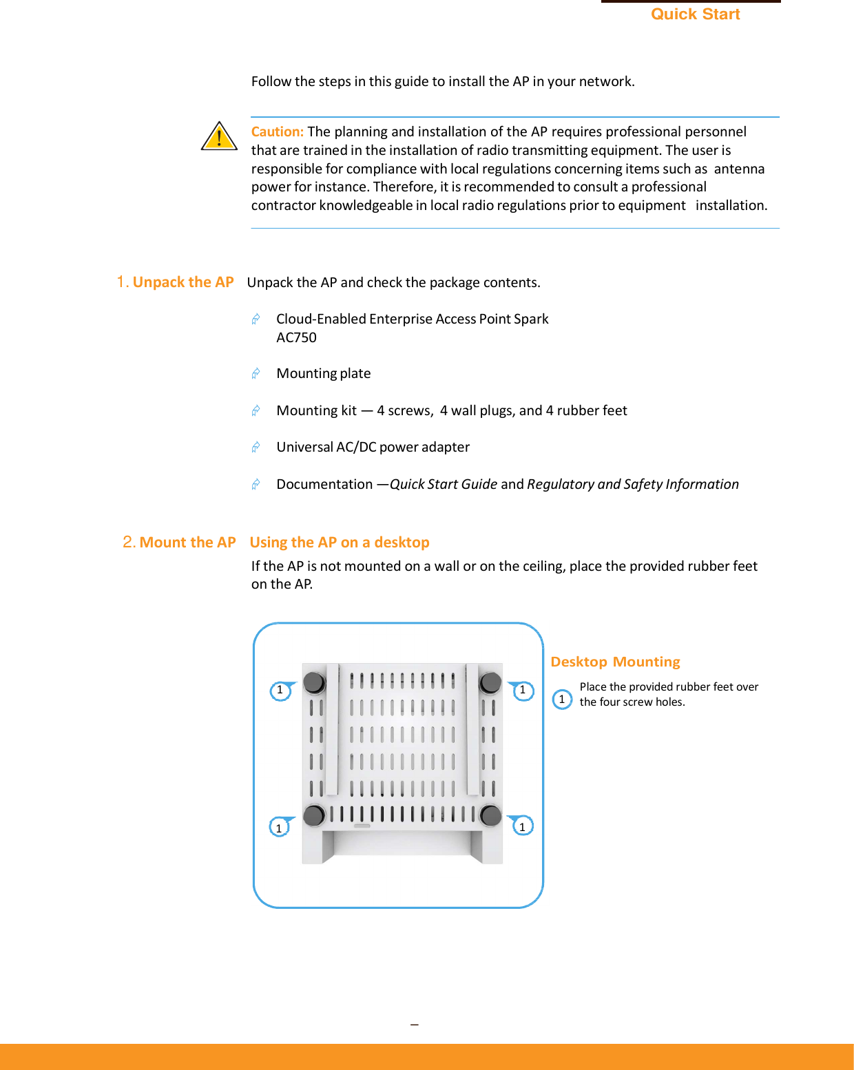 Quick Start Guide – 2 –      Follow the steps in this guide to install the AP in your network.   Caution: The planning and installation of the AP requires professional personnel that are trained in the installation of radio transmitting equipment. The user is responsible for compliance with local regulations concerning items such as antenna power for instance. Therefore, it is recommended to consult a professional contractor knowledgeable in local radio regulations prior to equipment  installation.     1. Unpack the AP   Unpack the AP and check the package contents.   Cloud-Enabled Enterprise Access Point Spark AC750   Mounting plate   Mounting kit — 4 screws,  4 wall plugs, and 4 rubber feet   Universal AC/DC power adapter   Documentation —Quick Start Guide and Regulatory and Safety Information   2. Mount the AP    Using the AP on a desktop If the AP is not mounted on a wall or on the ceiling, place the provided rubber feet on the AP.    Desktop Mounting 1 1 Place the provided rubber feet over 1  the four screw holes.       1  1 