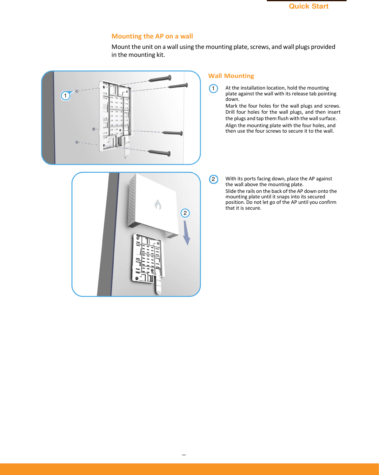 Quick Start Guide – 3 –      Mounting the AP on a wall Mount the unit on a wall using the mounting plate, screws, and wall plugs provided in the mounting kit.  Wall Mounting At the installation location, hold the mounting plate against the wall with its release tab pointing down. Mark the four holes for the wall plugs and screws. Drill four holes for the  wall plugs,  and then  insert the plugs and tap them flush with the wall surface. Align the mounting plate with the four holes, and then use the four screws to secure it to the wall.       With its ports facing down, place the AP against the wall above the mounting plate. Slide the rails on the back of the AP down onto the mounting plate until it snaps into its secured position. Do not let go of the AP until you confirm that it is secure. 211 2 