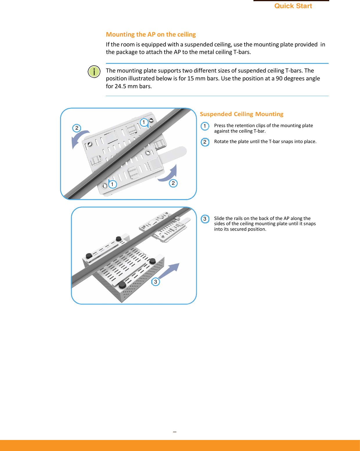 Quick Start Guide – 4 –      Mounting the AP on the ceiling If the room is equipped with a suspended ceiling, use the mounting plate provided in the package to attach the AP to the metal ceiling T-bars.   The mounting plate supports two different sizes of suspended ceiling T-bars. The position illustrated below is for 15 mm bars. Use the position at a 90 degrees angle for 24.5 mm bars.     Suspended Ceiling Mounting Press the retention clips of the mounting plate against the ceiling T-bar. Rotate the plate until the T-bar snaps into place.            Slide the rails on the back of the AP along the sides of the ceiling mounting plate until it snaps into its secured position. 312121 2 3 